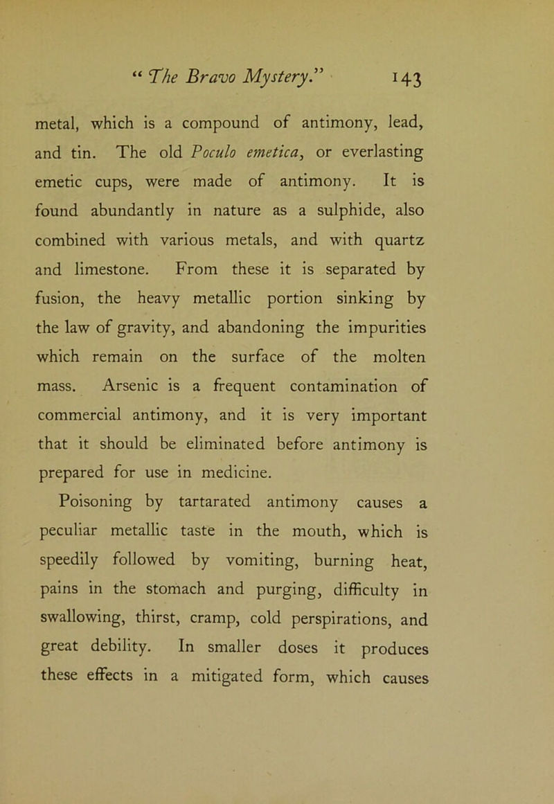 metal, which is a compound of antimony, lead, and tin. The old Poculo emetica, or everlasting emetic cups, were made of antimony. It is found abundantly in nature as a sulphide, also combined with various metals, and with quartz and limestone. From these it is separated by fusion, the heavy metallic portion sinking by the law of gravity, and abandoning the impurities which remain on the surface of the molten mass. Arsenic is a frequent contamination of commercial antimony, and it is very important that it should be eliminated before antimony is prepared for use in medicine. Poisoning by tartarated antimony causes a peculiar metallic taste in the mouth, which is speedily followed by vomiting, burning heat, pains in the stomach and purging, difficulty in swallowing, thirst, cramp, cold perspirations, and great debility. In smaller doses it produces these effects in a mitigated form, which causes