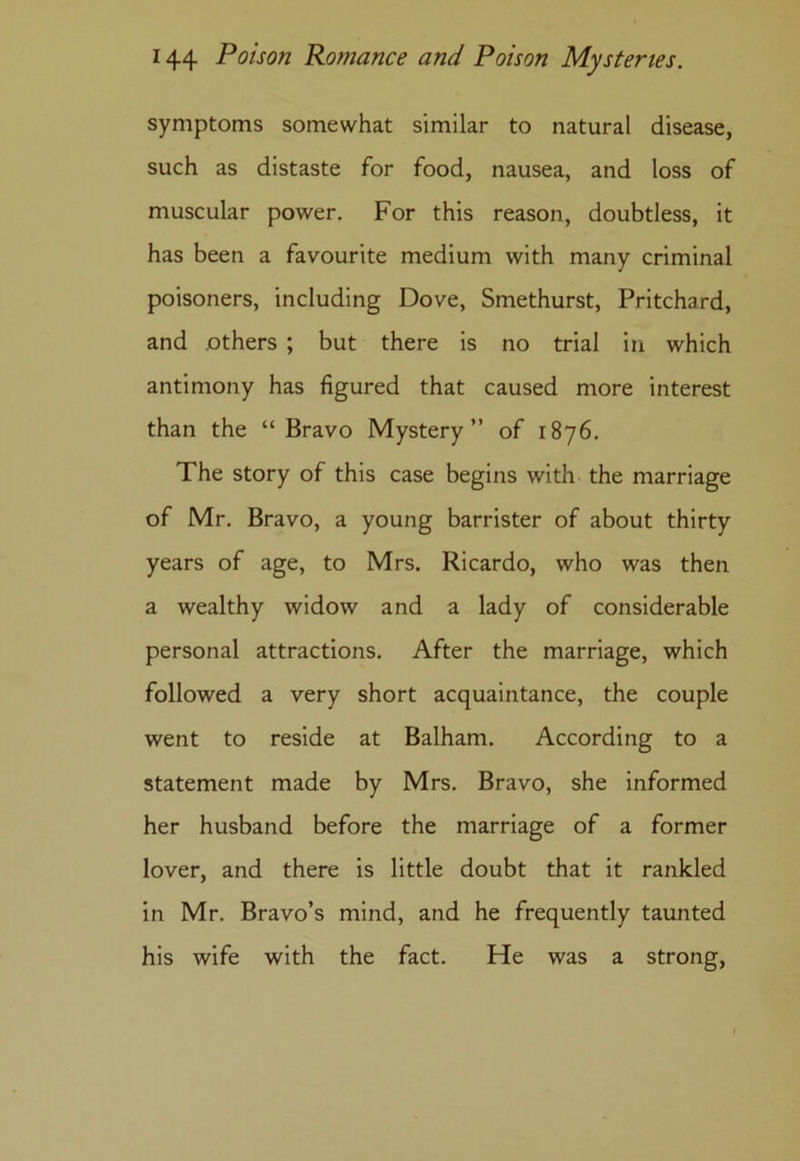 symptoms somewhat similar to natural disease, such as distaste for food, nausea, and loss of muscular power. For this reason, doubtless, it has been a favourite medium with many criminal poisoners, including Dove, Smethurst, Pritchard, and others ; but there is no trial in which antimony has figured that caused more interest than the “Bravo Mystery” of 1876. The story of this case begins with the marriage of Mr. Bravo, a young barrister of about thirty years of age, to Mrs. Ricardo, who was then a wealthy widow and a lady of considerable personal attractions. After the marriage, which followed a very short acquaintance, the couple went to reside at Balham. According to a statement made by Mrs. Bravo, she informed her husband before the marriage of a former lover, and there is little doubt that it rankled in Mr. Bravo’s mind, and he frequently taunted his wife with the fact. He was a strong, 1