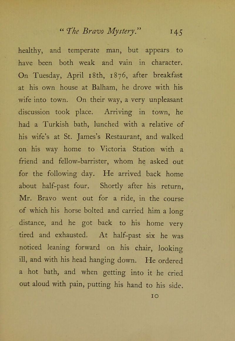 healthy, and temperate man, but appears to have been both weak and vain in character. On Tuesday, April 18th, 1876, after breakfast at his own house at Balham, he drove with his wife into town. On their way, a very unpleasant discussion took place. Arriving in town, he had a Turkish bath, lunched with a relative of his wife’s at St. James’s Restaurant, and walked on his way home to Victoria Station with a friend and fellow-barrister, whom he asked out for the following day. He arrived back home about half-past four. Shortly after his return, Mr. Bravo went out for a ride, in the course of which his horse bolted and carried him a long distance, and he got back to his home very tired and exhausted. At half-past six he was noticed leaning forward on his chair, looking ill, and with his head hanging down. He ordered a hot bath, and when getting into it he cried out aloud with pain, putting his hand to his side.