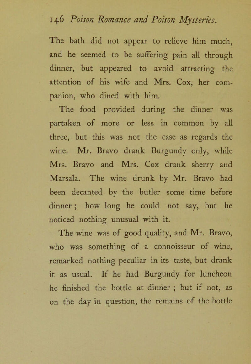 The bath did not appear to relieve him much, and he seemed to be suffering pain all through dinner, but appeared to avoid attracting the attention of his wife and Mrs. Cox, her com- panion, who dined with him. The food provided during the dinner was partaken of more or less in common by all three, but this was not the case as regards the wine. Mr. Bravo drank Burgundy only, while Mrs. Bravo and Mrs. Cox drank sherry and Marsala. The wine drunk by Mr. Bravo had been decanted by the butler some time before dinner; how long he could not say, but he noticed nothing unusual with it. The wine was of good quality, and Mr. Bravo, who was something of a connoisseur of wine, remarked nothing peculiar in its taste, but drank it as usual. If he had Burgundy for luncheon he finished the bottle at dinner ; but if not, as on the day in question, the remains of the bottle