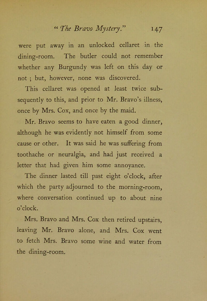 were put away in an unlocked cellaret in the dining-room. The butler could not remember whether any Burgundy was left on this day or not ; but, however, none was discovered. This cellaret was opened at least twice sub- sequently to this, and prior to Mr. Bravo’s illness, once by Mrs. Cox, and once by the maid. Mr. Bravo seems to have eaten a good dinner, although he was evidently not himself from some cause or other. It was said he was suffering from toothache or neuralgia, and had just received a letter that had given him some annoyance. The dinner lasted till past eight o’clock, after which the party adjourned to the morning-room, where conversation continued up to about nine o’clock. Mrs. Bravo and Mrs. Cox then retired upstairs, leaving Mr. Bravo alone, and Mrs. Cox went to fetch Mrs. Bravo some wine and water from the dining-room.