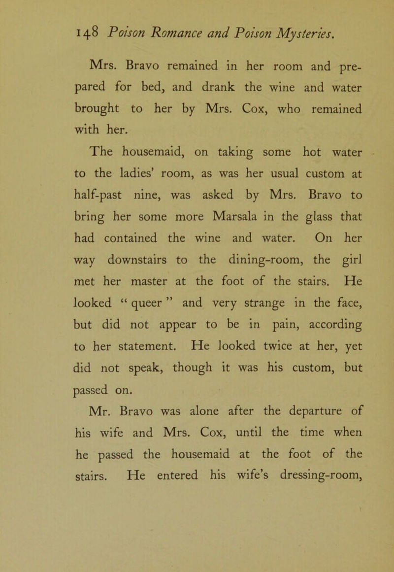 Mrs. Bravo remained in her room and pre- pared for bed, and drank the wine and water brought to her by Mrs. Cox, who remained with her. The housemaid, on taking some hot water to the ladies’ room, as was her usual custom at half-past nine, was asked by Mrs. Bravo to bring her some more Marsala in the glass that had contained the wine and water. On her way downstairs to the dining-room, the girl met her master at the foot of the stairs. He looked “ queer ” and very strange in the face, but did not appear to be in pain, according to her statement. He looked twice at her, yet did not speak, though it was his custom, but passed on. Mr. Bravo was alone after the departure of his wife and Mrs. Cox, until the time when he passed the housemaid at the foot of the stairs. He entered his wife’s dressing-room.