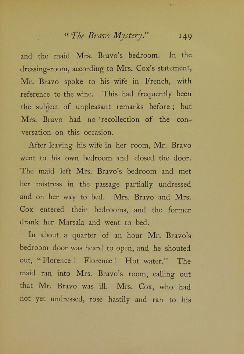 and the maid Mrs. Bravo’s bedroom. In the dressing-room, according to Mrs. Cox’s statement, Mr. Bravo spoke to his wife in French, with reference to the wine. This had frequently been the subject of unpleasant remarks before; but Mrs. Bravo had no ’recollection of the con- versation on this occasion. After leaving his wife in her room, Mr. Bravo went to his own bedroom and closed the door. The maid left Mrs. Bravo’s bedroom and met her mistress in the passage partially undressed and on her way to bed. Mrs. Bravo and Mrs. Cox entered their bedrooms, and the former drank her Marsala and went to bed. In about a quarter of an hour Mr. Bravo’s bedroom door was heard to open, and he shouted out, 11 Florence ! Florence ! Hot water.” The maid ran into Mrs. Bravo’s room, calling out that Mr. Bravo was ill. Mrs. Cox, who had not yet undressed, rose hastily and ran to his