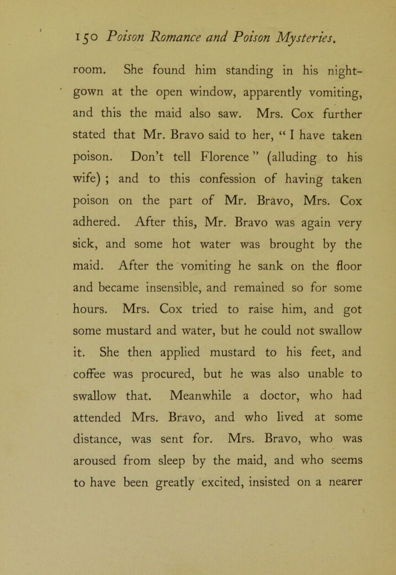 room. She found him standing in his night- gown at the open window, apparently vomiting, and this the maid also saw. Mrs. Cox further stated that Mr. Bravo said to her, “ I have taken poison. Don’t tell Florence ” (alluding to his wife) ; and to this confession of having taken poison on the part of Mr. Bravo, Mrs. Cox adhered. After this, Mr. Bravo was again very sick, and some hot water was brought by the maid. After the vomiting he sank on the floor and became insensible, and remained so for some hours. Mrs. Cox tried to raise him, and got some mustard and water, but he could not swallow it. She then applied mustard to his feet, and coffee was procured, but he was also unable to swallow that. Meanwhile a doctor, who had attended Mrs. Bravo, and who lived at some distance, was sent for. Mrs. Bravo, who was aroused from sleep by the maid, and who seems to have been greatly excited, insisted on a nearer