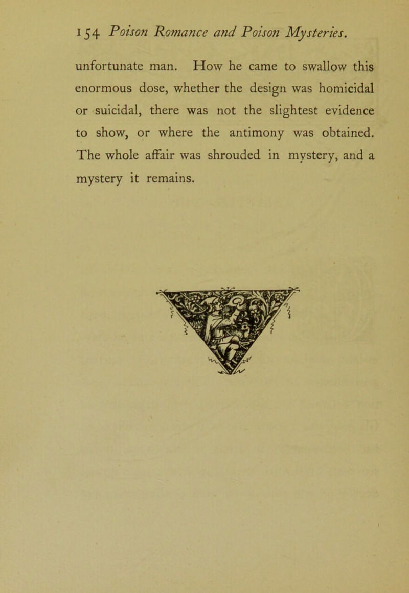 unfortunate man. How he came to swallow this enormous dose, whether the design was homicidal or suicidal, there was not the slightest evidence to show, or where the antimony was obtained. The whole affair was shrouded in mystery, and a mystery it remains.