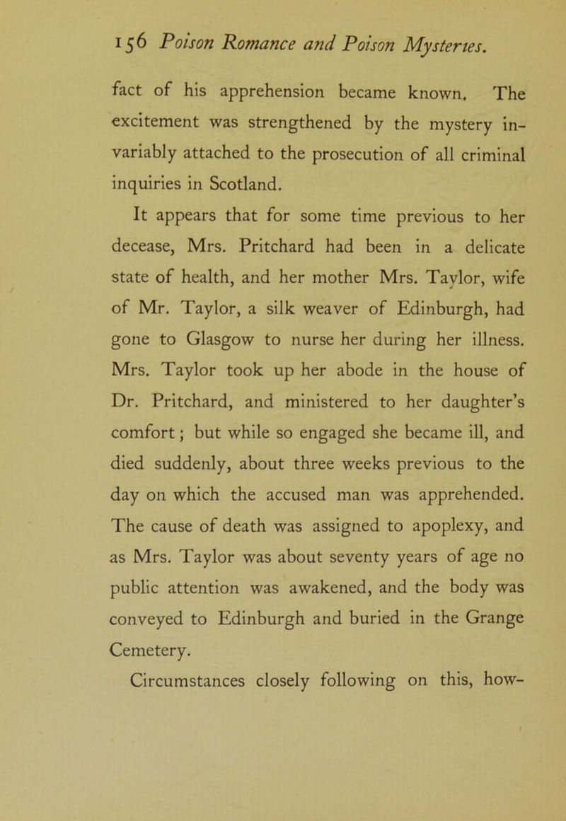 fact of his apprehension became known. The excitement was strengthened by the mystery in- variably attached to the prosecution of all criminal inquiries in Scotland. It appears that for some time previous to her decease, Mrs. Pritchard had been in a delicate state of health, and her mother Mrs. Taylor, wife of Mr. Taylor, a silk weaver of Edinburgh, had gone to Glasgow to nurse her during her illness. Mrs. Taylor took up her abode in the house of Dr. Pritchard, and ministered to her daughter’s comfort; but while so engaged she became ill, and died suddenly, about three weeks previous to the day on which the accused man was apprehended. The cause of death was assigned to apoplexy, and as Mrs. Taylor was about seventy years of age no public attention was awakened, and the body was conveyed to Edinburgh and buried in the Grange Cemetery. Circumstances closely following on this, how-