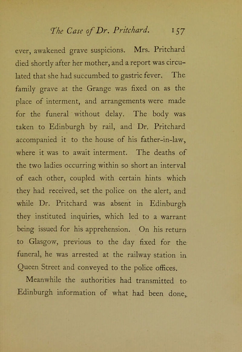 ever, awakened grave suspicions. Mrs. Pritchard died shortly after her mother, and a report was circu- lated that she had succumbed to gastric fever. The family grave at the Grange was fixed on as the place of interment, and arrangements were made for the funeral without delay. The body was taken to Edinburgh by rail, and Dr. Pritchard accompanied it to the house of his father-in-law, where it was to await interment. The deaths of the two ladies occurring within so short an interval of each other, coupled with certain hints which they had received, set the police on the alert, and while Dr. Pritchard was absent in Edinburgh they instituted inquiries, which led to a warrant being issued for his apprehension. On his return to Glasgow, previous to the day fixed for the funeral, he was arrested at the railway station in Queen Street and conveyed to the police offices. Meanwhile the authorities had transmitted to Edinburgh information of what had been done,.