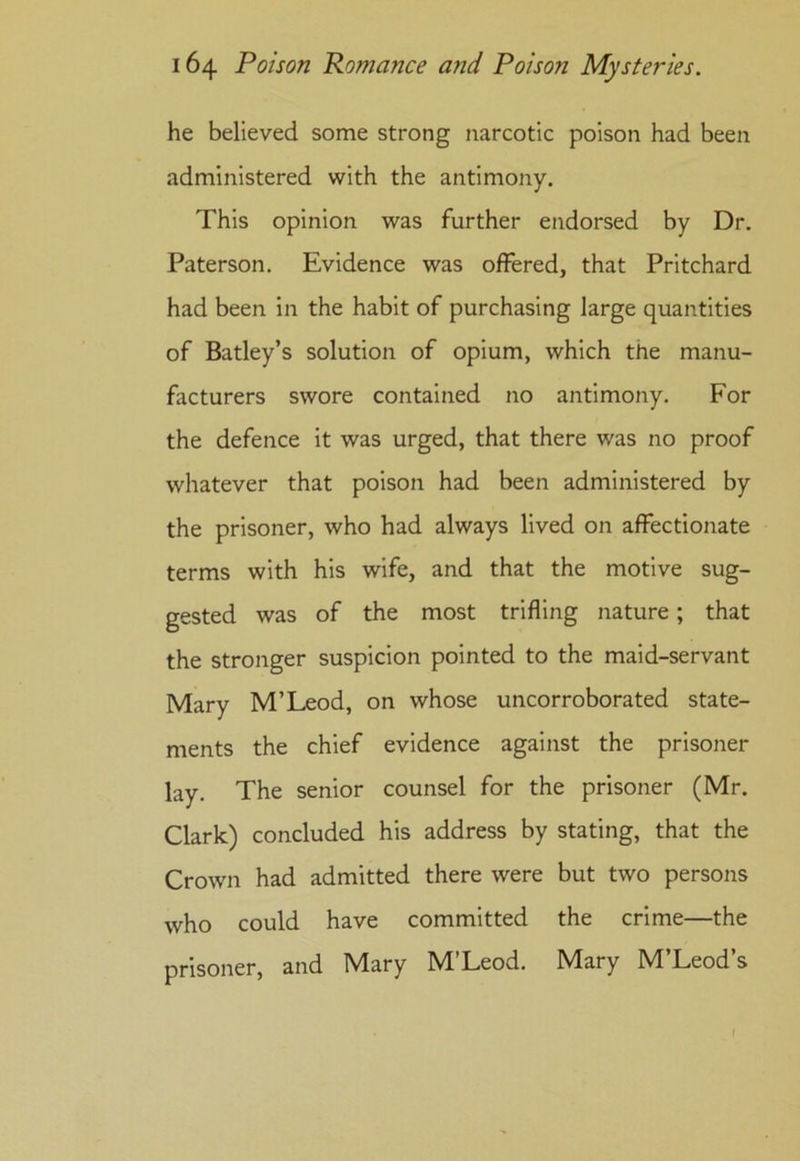 he believed some strong narcotic poison had been administered with the antimony. This opinion was further endorsed by Dr. Paterson. Evidence was offered, that Pritchard had been in the habit of purchasing large quantities of Batley’s solution of opium, which the manu- facturers swore contained no antimony. For the defence it was urged, that there was no proof whatever that poison had been administered by the prisoner, who had always lived on affectionate terms with his wife, and that the motive sug- gested was of the most trifling nature; that the stronger suspicion pointed to the maid-servant Mary M’Leod, on whose uncorroborated state- ments the chief evidence against the prisoner lay. The senior counsel for the prisoner (Mr. Clark) concluded his address by stating, that the Crown had admitted there were but two persons who could have committed the crime—the prisoner, and Mary M’Leod. Mary M’Leod’s /
