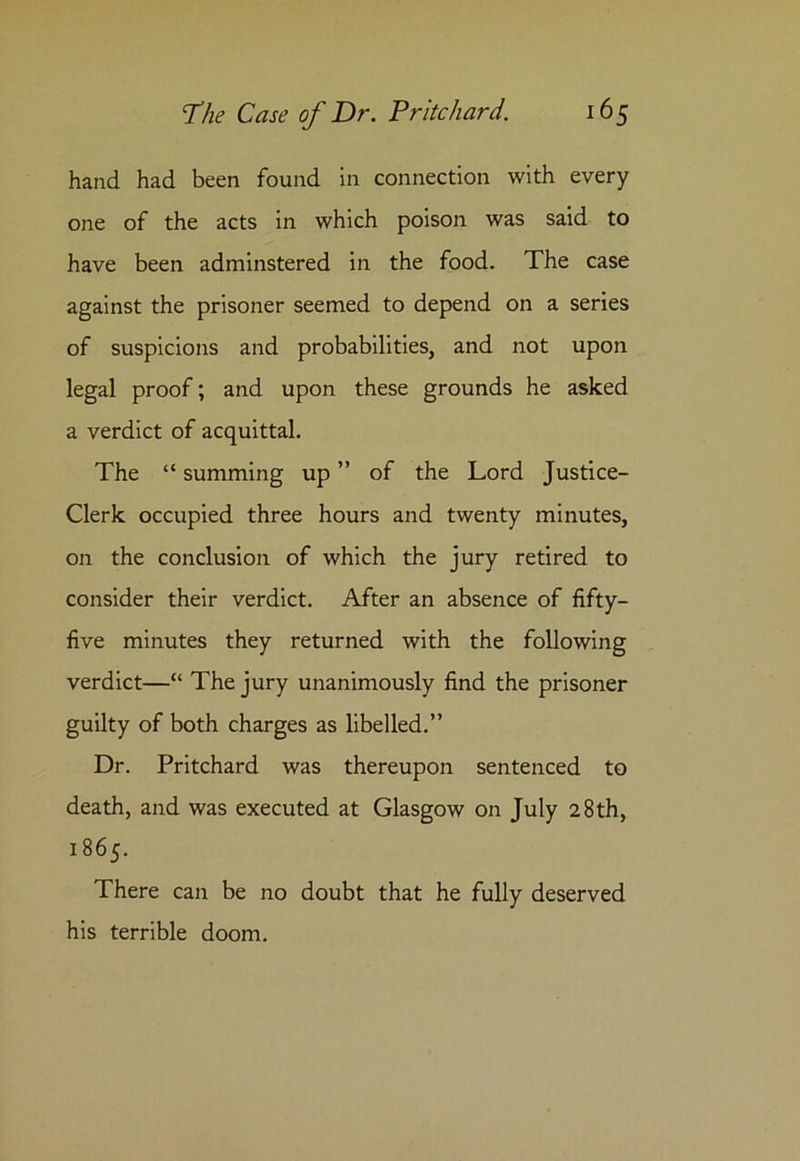 hand had been found in connection with every one of the acts in which poison was said to have been adminstered in the food. The case against the prisoner seemed to depend on a series of suspicions and probabilities, and not upon legal proof; and upon these grounds he asked a verdict of acquittal. The “ summing up ” of the Lord Justice- Clerk occupied three hours and twenty minutes, on the conclusion of which the jury retired to consider their verdict. After an absence of fifty- five minutes they returned with the following verdict—“ The jury unanimously find the prisoner guilty of both charges as libelled.” Dr. Pritchard was thereupon sentenced to death, and was executed at Glasgow on July 28th, 1865. There can be no doubt that he fully deserved his terrible doom.