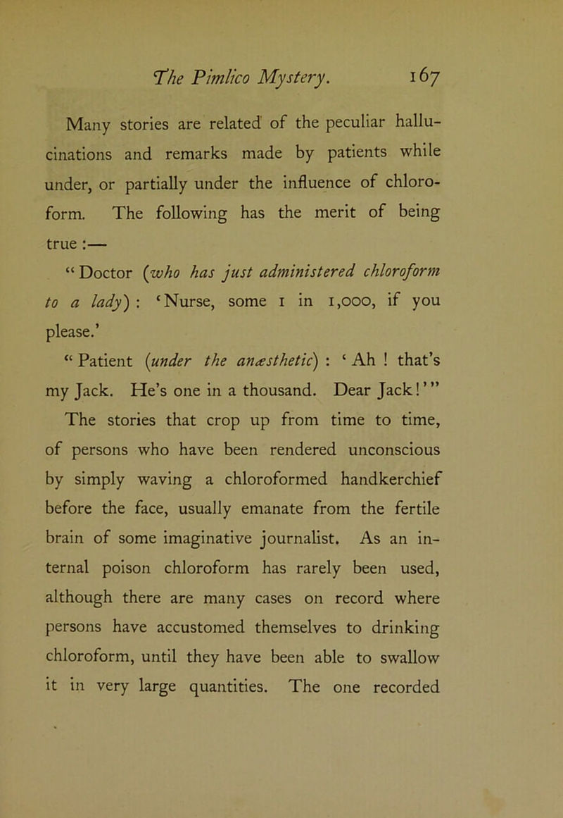 Many stories are related of the peculiar hallu- cinations and remarks made by patients while under, or partially under the influence of chloro- form. The following has the merit of being true :— “ Doctor {who has just administered chloroform to a lady) : ‘Nurse, some 1 in 1,000, if you please.’ “ Patient (under the anesthetic) : ‘ Ah ! that’s my Jack. He’s one in a thousand. Dear Jack!”’ The stories that crop up from time to time, of persons who have been rendered unconscious by simply waving a chloroformed handkerchief before the face, usually emanate from the fertile brain of some imaginative journalist. As an in- ternal poison chloroform has rarely been used, although there are many cases on record where persons have accustomed themselves to drinking chloroform, until they have been able to swallow it in very large quantities. The one recorded
