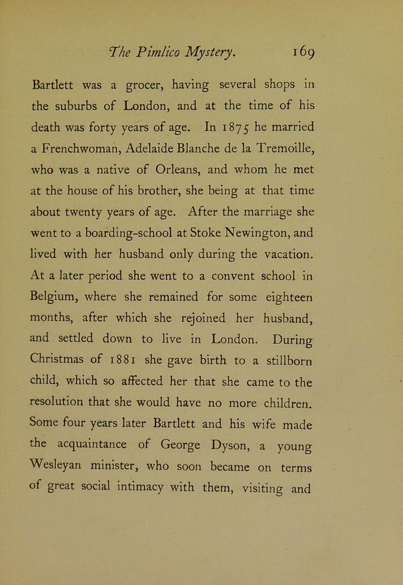Bartlett was a grocer, having several shops in the suburbs of London, and at the time of his death was forty years of age. In 1875 married a Frenchwoman, Adelaide Blanche de la Tremoille, who was a native of Orleans, and whom he met at the house of his brother, she being at that time about twenty years of age. After the marriage she went to a boarding-school at Stoke Newington, and lived with her husband only during the vacation. At a later period she went to a convent school in Belgium, where she remained for some eighteen months, after which she rejoined her husband, and settled down to live in London. During Christmas of 1881 she gave birth to a stillborn child, which so affected her that she came to the resolution that she would have no more children. Some four years later Bartlett and his wife made the acquaintance of George Dyson, a young Wesleyan minister, who soon became on terms of great social intimacy with them, visiting and