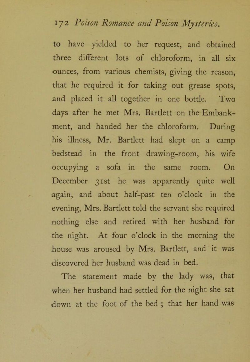 to have yielded to her request, and obtained three different lots of chloroform, in all six ounces, from various chemists, giving the reason, that he required it for taking out grease spots, and placed it all together in one bottle. Two days after he met Mrs. Bartlett on the Embank- ment, and handed her the chloroform. During his illness, Mr. Bartlett had slept on a camp bedstead in the front drawing-room, his wife occupying a sofa in the same room. On December 31st he was apparently quite well again, and about half-past ten o’clock in the evening, Mrs. Bartlett told the servant she required nothing else and retired with her husband for the night. At four o’clock in the morning the house was aroused by Mrs. Bartlett, and it was discovered her husband was dead in bed. The statement made by the lady was, that when her husband had settled for the night she sat down at the foot of the bed ; that her hand was