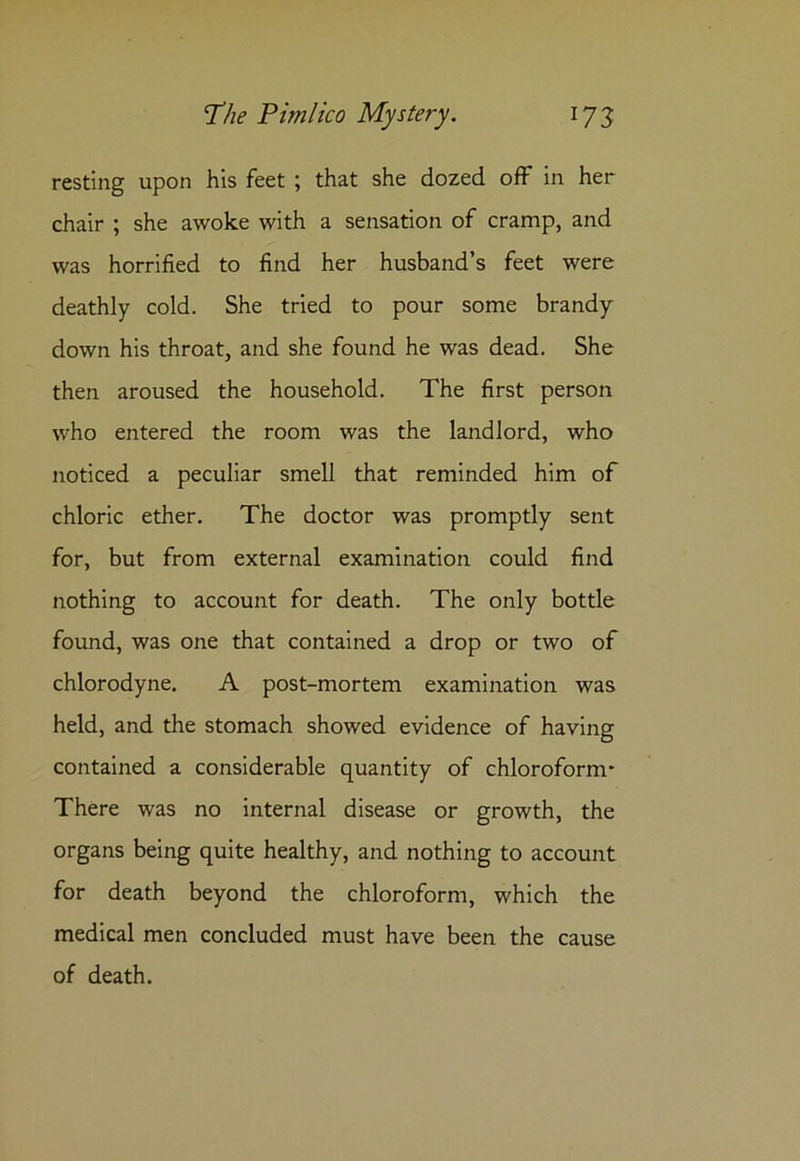 resting upon his feet ; that she dozed off in her chair ; she awoke with a sensation of cramp, and was horrified to find her husband’s feet were deathly cold. She tried to pour some brandy down his throat, and she found he was dead. She then aroused the household. The first person who entered the room was the landlord, who noticed a peculiar smell that reminded him of chloric ether. The doctor was promptly sent for, but from external examination could find nothing to account for death. The only bottle found, was one that contained a drop or two of chlorodyne. A post-mortem examination was held, and the stomach showed evidence of having contained a considerable quantity of chloroform* There was no internal disease or growth, the organs being quite healthy, and nothing to account for death beyond the chloroform, which the medical men concluded must have been the cause of death.