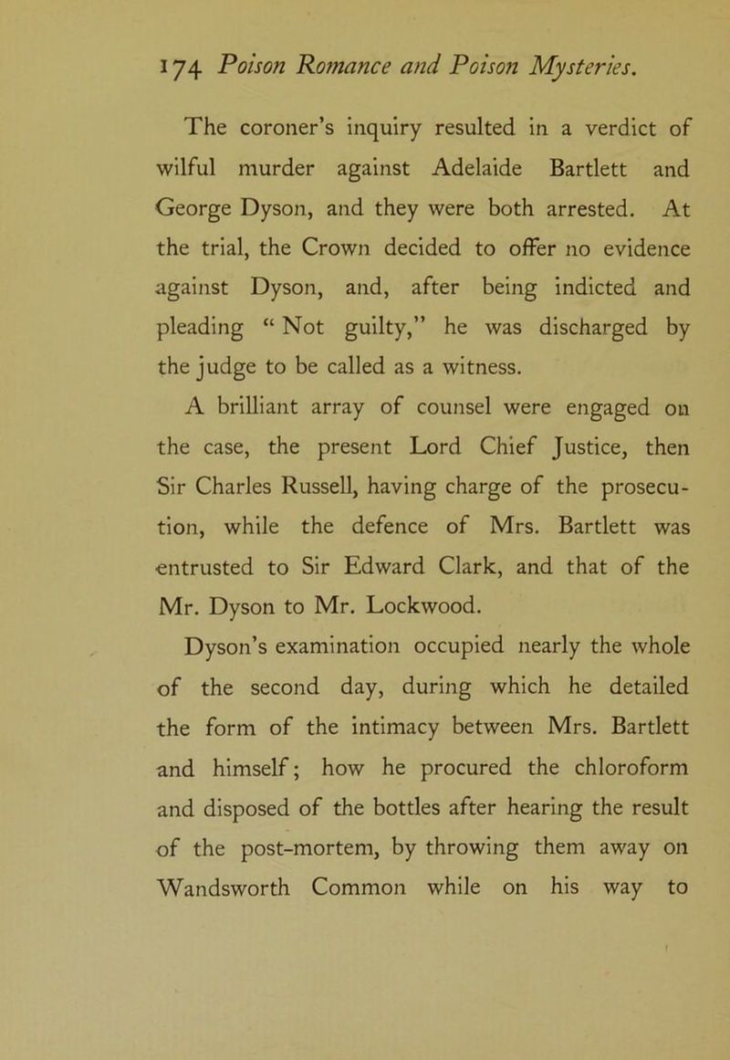 The coroner’s inquiry resulted in a verdict of wilful murder against Adelaide Bartlett and George Dyson, and they were both arrested. At the trial, the Crown decided to offer no evidence against Dyson, and, after being indicted and pleading “ Not guilty,” he was discharged by the judge to be called as a witness. A brilliant array of counsel were engaged on the case, the present Lord Chief Justice, then Sir Charles Russell, having charge of the prosecu- tion, while the defence of Mrs. Bartlett was entrusted to Sir Edward Clark, and that of the Mr. Dyson to Mr. Lockwood. Dyson’s examination occupied nearly the whole of the second day, during which he detailed the form of the intimacy between Mrs. Bartlett and himself; how he procured the chloroform and disposed of the bottles after hearing the result of the post-mortem, by throwing them away on Wandsworth Common while on his way to