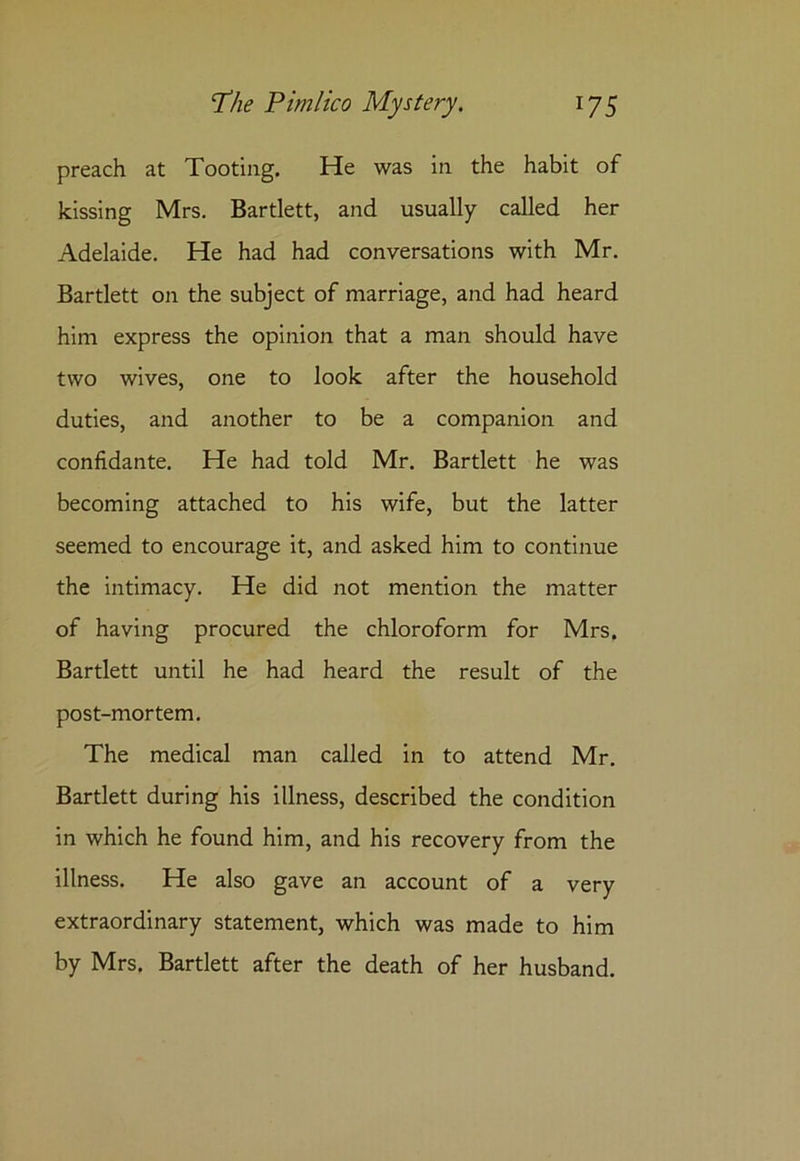 preach at Tooting. He was in the habit of kissing Mrs. Bartlett, and usually called her Adelaide. He had had conversations with Mr. Bartlett on the subject of marriage, and had heard him express the opinion that a man should have two wives, one to look after the household duties, and another to be a companion and confidante. He had told Mr. Bartlett he was becoming attached to his wife, but the latter seemed to encourage it, and asked him to continue the intimacy. He did not mention the matter of having procured the chloroform for Mrs. Bartlett until he had heard the result of the post-mortem. The medical man called in to attend Mr. Bartlett during his illness, described the condition in which he found him, and his recovery from the illness. He also gave an account of a very extraordinary statement, which was made to him by Mrs. Bartlett after the death of her husband.