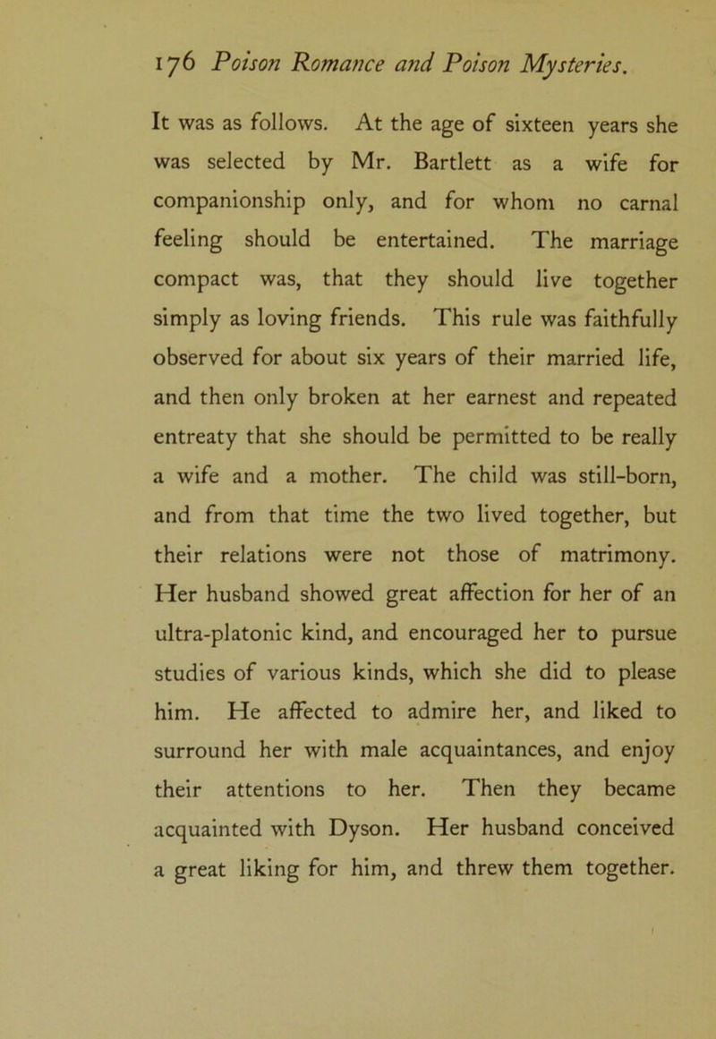 It was as follows. At the age of sixteen years she was selected by Mr. Bartlett as a wife for companionship only, and for whom no carnal feeling should be entertained. The marriage compact was, that they should live together simply as loving friends. This rule was faithfully observed for about six years of their married life, and then only broken at her earnest and repeated entreaty that she should be permitted to be really a wife and a mother. The child was still-born, and from that time the two lived together, but their relations were not those of matrimony. Her husband showed great affection for her of an ultra-platonic kind, and encouraged her to pursue studies of various kinds, which she did to please him. He affected to admire her, and liked to surround her with male acquaintances, and enjoy their attentions to her. Then they became acquainted with Dyson. Her husband conceived a great liking for him, and threw them together.