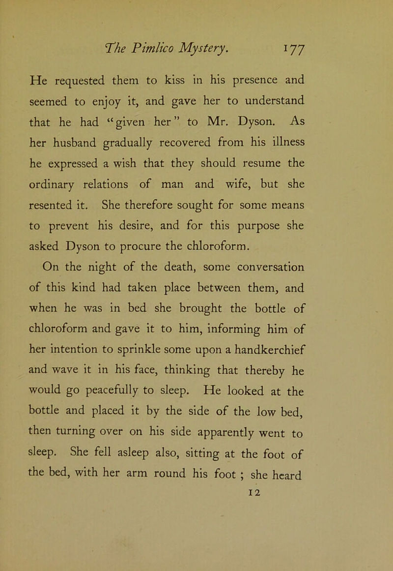 He requested them to kiss in his presence and seemed to enjoy it, and gave her to understand that he had “given her” to Mr. Dyson. As her husband gradually recovered from his illness he expressed a wish that they should resume the ordinary relations of man and wife, but she resented it. She therefore sought for some means to prevent his desire, and for this purpose she asked Dyson to procure the chloroform. On the night of the death, some conversation of this kind had taken place between them, and when he was in bed she brought the bottle of chloroform and gave it to him, informing him of her intention to sprinkle some upon a handkerchief and wave it in his face, thinking that thereby he would go peacefully to sleep. He looked at the bottle and placed it by the side of the low bed, then turning over on his side apparently went to sleep. She fell asleep also, sitting at the foot of the bed, with her arm round his foot ; she heard 12