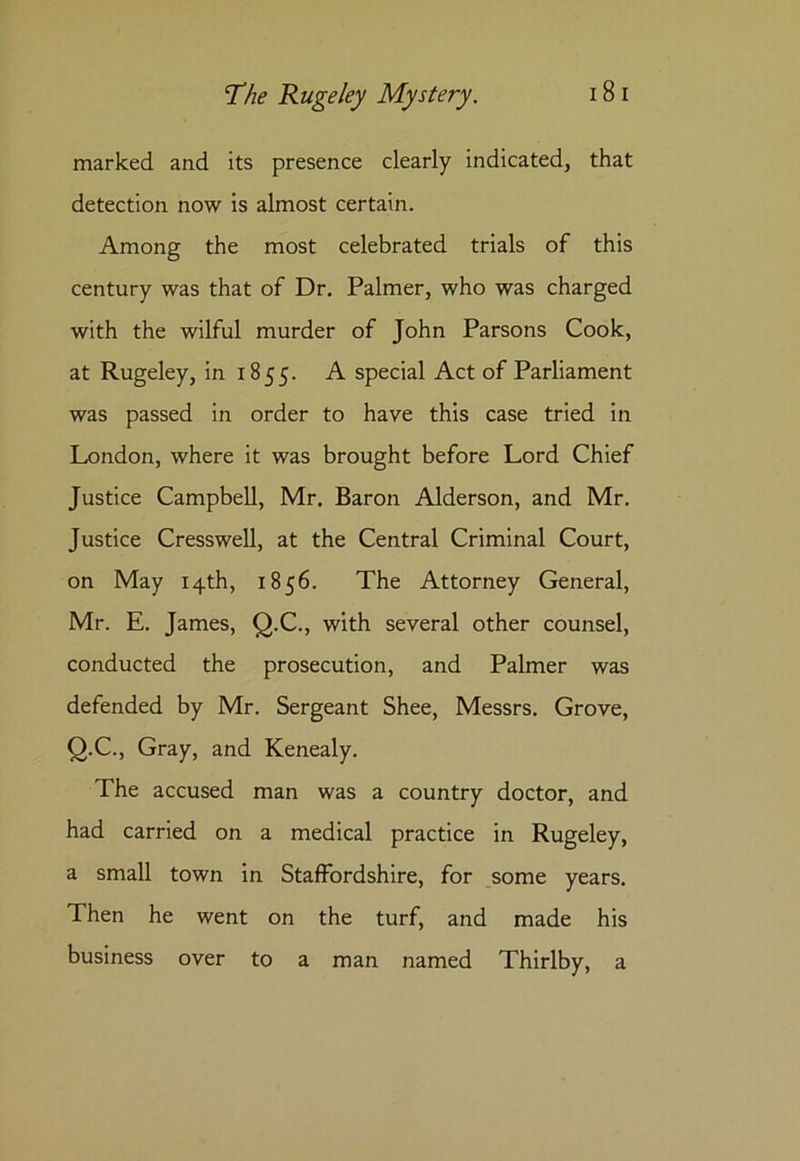 marked and its presence clearly indicated, that detection now is almost certain. Among the most celebrated trials of this century was that of Dr. Palmer, who was charged with the wilful murder of John Parsons Cook, at Rugeley, in 1855. A special Act of Parliament was passed in order to have this case tried in London, where it was brought before Lord Chief Justice Campbell, Mr. Baron Alderson, and Mr. Justice Cresswell, at the Central Criminal Court, on May 14th, 1856. The Attorney General, Mr. E. James, Q.C., with several other counsel, conducted the prosecution, and Palmer was defended by Mr. Sergeant Shee, Messrs. Grove, Q.C., Gray, and Kenealy. The accused man was a country doctor, and had carried on a medical practice in Rugeley, a small town in Staffordshire, for some years. Then he went on the turf, and made his business over to a man named Thirlby, a