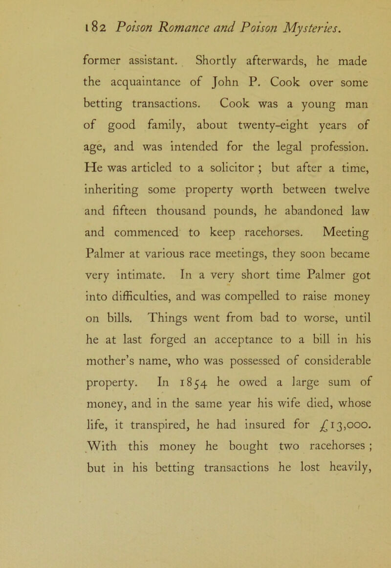 former assistant. Shortly afterwards, he made the acquaintance of John P. Cook over some betting transactions. Cook was a young man of good family, about twenty-eight years of age, and was intended for the legal profession. He was articled to a solicitor ; but after a time, inheriting some property worth between twelve and fifteen thousand pounds, he abandoned law and commenced to keep racehorses. Meeting Palmer at various race meetings, they soon became very intimate. In a very short time Palmer got into difficulties, and was compelled to raise money on bills. Things went from bad to worse, until he at last forged an acceptance to a bill in his mother’s name, who was possessed of considerable property. In 1854 he owed a large sum of money, and in the same year his wife died, whose life, it transpired, he had insured for ,£13,000. With this money he bought two racehorses ; but in his betting transactions he lost heavily,