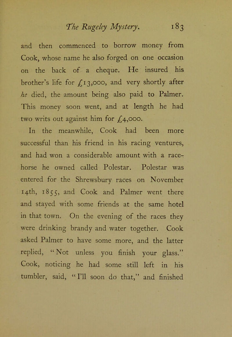 and then commenced to borrow money from Cook, whose name he also forged on one occasion on the back of a cheque. He insured his brother’s life for £13,000, and very shortly after he died, the amount being also paid to Palmer. This money soon went, and at length he had two writs out against him for £4,000. In the meanwhile, Cook had been more successful than his friend in his racing ventures, and had won a considerable amount with a race- horse he owned called Polestar. Polestar was entered for the Shrewsbury races on November 14th, 1855, and Cook and Palmer went there and stayed with some friends at the same hotel in that town. On the evening of the races they were drinking brandy and water together. Cook asked Palmer to have some more, and the latter replied, “Not unless you finish your glass.” Cook, noticing he had some still left in his tumbler, said, “ I’ll soon do that,” and finished
