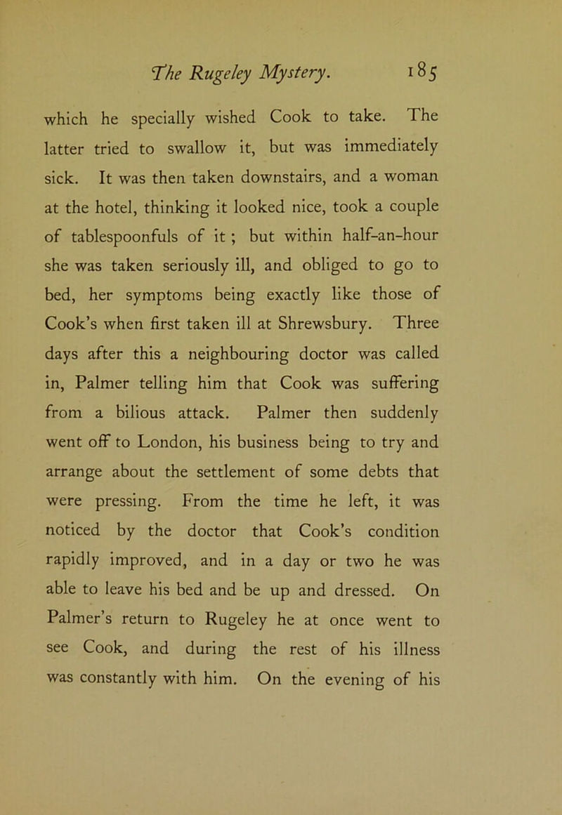 which he specially wished Cook to take. The latter tried to swallow it, but was immediately sick. It was then taken downstairs, and a woman at the hotel, thinking it looked nice, took a couple of tablespoonfuls of it ; but within half-an-hour she was taken seriously ill, and obliged to go to bed, her symptoms being exactly like those of Cook’s when first taken ill at Shrewsbury. Three days after this a neighbouring doctor was called in, Palmer telling him that Cook was suffering from a bilious attack. Palmer then suddenly went off to London, his business being to try and arrange about the settlement of some debts that were pressing. From the time he left, it was noticed by the doctor that Cook’s condition rapidly improved, and in a day or two he was able to leave his bed and be up and dressed. On Palmer’s return to Rugeley he at once went to see Cook, and during the rest of his illness was constantly with him. On the evening of his