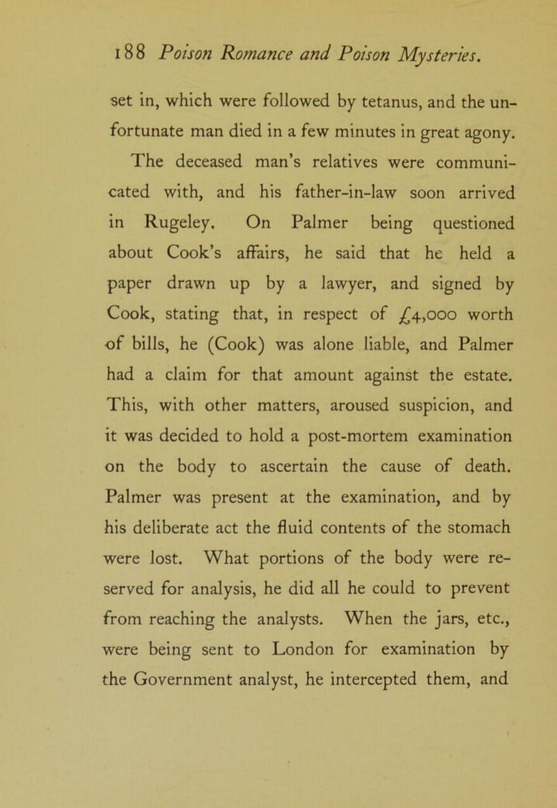 set in, which were followed by tetanus, and the un- fortunate man died in a few minutes in great agony. The deceased man’s relatives were communi- cated with, and his father-in-law soon arrived in Rugeley. On Palmer being questioned about Cook’s affairs, he said that he held a paper drawn up by a lawyer, and signed by Cook, stating that, in respect of £4,000 worth of bills, he (Cook) was alone liable, and Palmer had a claim for that amount against the estate. This, with other matters, aroused suspicion, and it was decided to hold a post-mortem examination on the body to ascertain the cause of death. Palmer was present at the examination, and by his deliberate act the fluid contents of the stomach were lost. What portions of the body were re- served for analysis, he did all he could to prevent from reaching the analysts. When the jars, etc., were being sent to London for examination by the Government analyst, he intercepted them, and