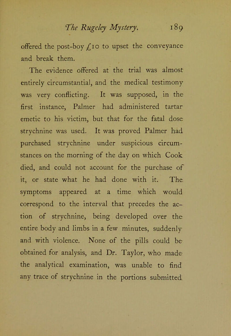 offered the post-boy _£io to upset the conveyance and break them. The evidence offered at the trial was almost entirely circumstantial, and the medical testimony was very conflicting. It was supposed, in the first instance, Palmer had administered tartar emetic to his victim, but that for the fatal dose strychnine was used. It was proved Palmer had purchased strychnine under suspicious circum- stances on the morning of the day on which Cook died, and could not account for the purchase of it, or state what he had done with it. The symptoms appeared at a time which would correspond to the interval that precedes the ac- tion of strychnine, being developed over the entire body and limbs in a few minutes, suddenly and with violence. None of the pills could be obtained for analysis, and Dr. Taylor, who made the analytical examination, was unable to find any trace of strychnine in the portions submitted