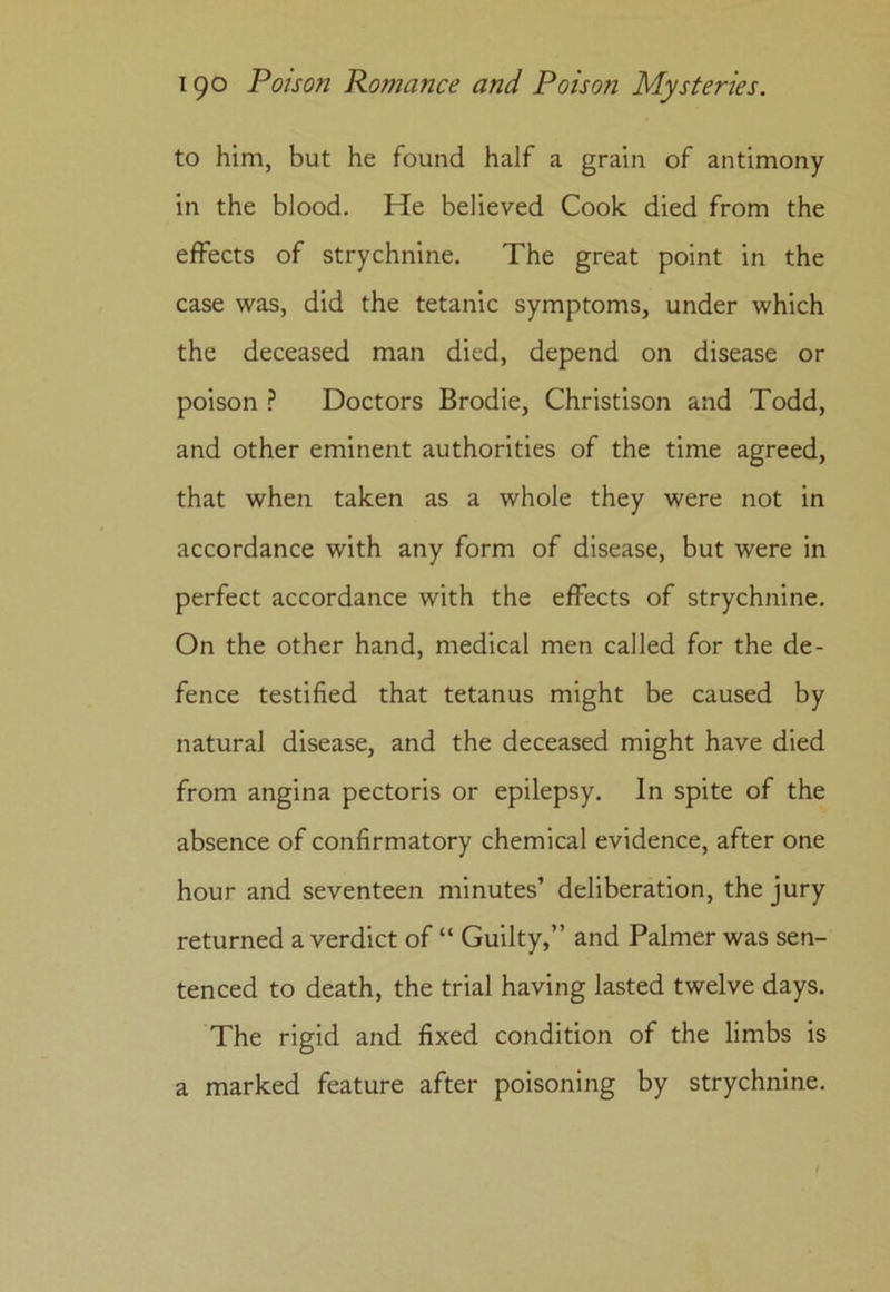 to him, but he found half a grain of antimony in the blood. He believed Cook died from the effects of strychnine. The great point in the case was, did the tetanic symptoms, under which the deceased man died, depend on disease or poison ? Doctors Brodie, Christison and Todd, and other eminent authorities of the time agreed, that when taken as a whole they were not in accordance with any form of disease, but were in perfect accordance with the effects of strychnine. On the other hand, medical men called for the de- fence testified that tetanus might be caused by natural disease, and the deceased might have died from angina pectoris or epilepsy. In spite of the absence of confirmatory chemical evidence, after one hour and seventeen minutes’ deliberation, the jury returned a verdict of “ Guilty,” and Palmer was sen- tenced to death, the trial having lasted twelve days. The rigid and fixed condition of the limbs is a marked feature after poisoning by strychnine.