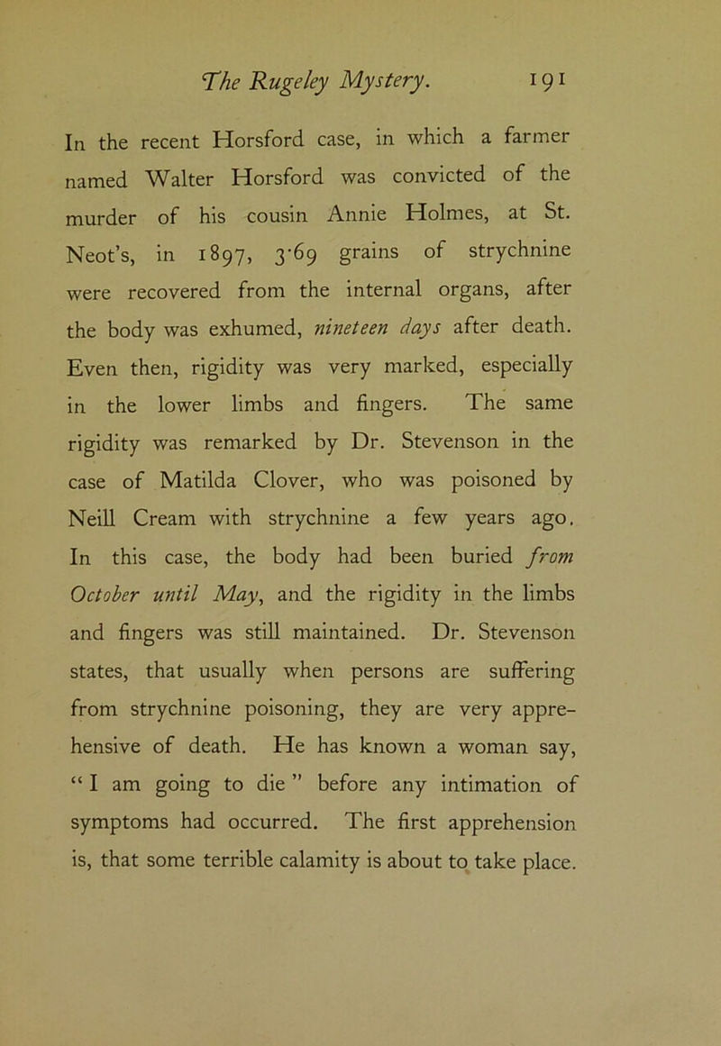 In the recent Horsford case, in which a farmer named Walter Horsford was convicted of the murder of his cousin Annie Holmes, at St. Neot’s, in 1897, 3-69 grains of strychnine were recovered from the internal organs, after the body was exhumed, nineteen days after death. Even then, rigidity was very marked, especially in the lower limbs and fingers. The same rigidity was remarked by Dr. Stevenson in the case of Matilda Clover, who was poisoned by Neill Cream with strychnine a few years ago. In this case, the body had been buried from October until May, and the rigidity in the limbs and fingers was still maintained. Dr. Stevenson states, that usually when persons are suffering from strychnine poisoning, they are very appre- hensive of death. He has known a woman say, “ I am going to die ” before any intimation of symptoms had occurred. The first apprehension is, that some terrible calamity is about to take place.