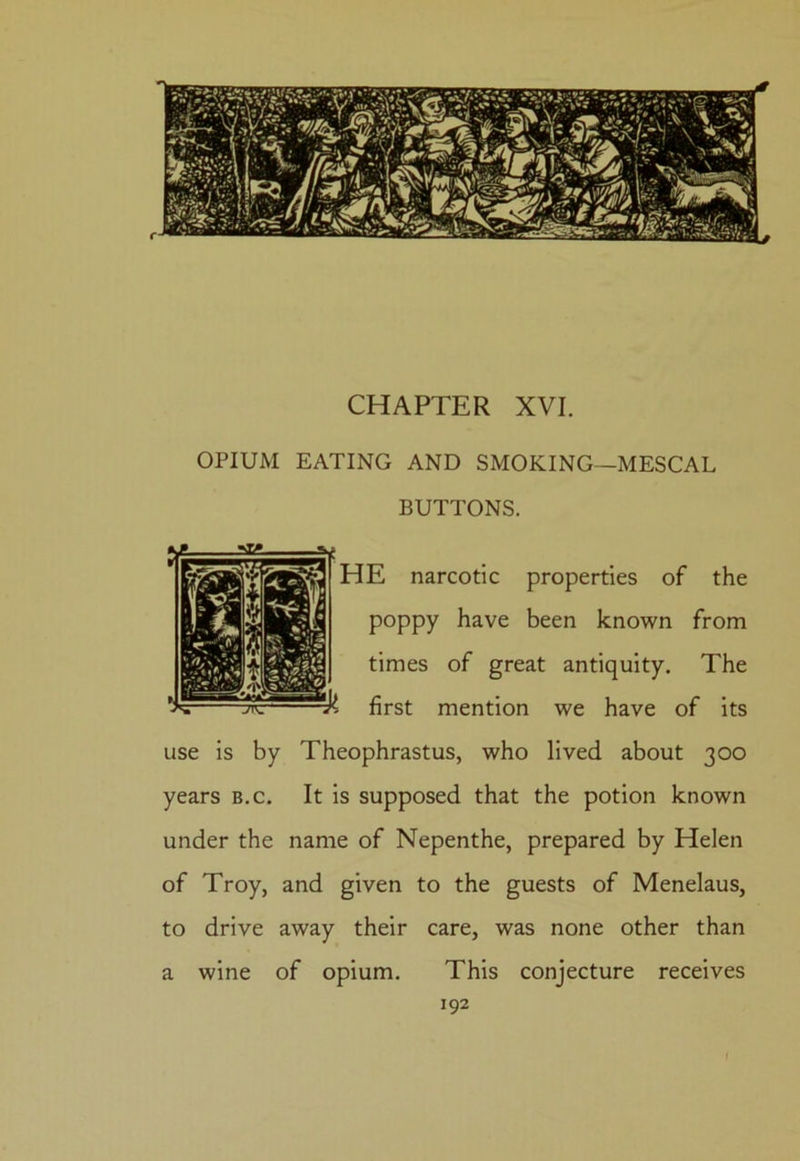 CHAPTER XVI. OPIUM EATING AND SMOKING—MESCAL BUTTONS. HE narcotic properties of the poppy have been known from times of great antiquity. The first mention we have of its use is by Theophrastus, who lived about 300 years b.c. It is supposed that the potion known under the name of Nepenthe, prepared by Helen of Troy, and given to the guests of Menelaus, to drive away their care, was none other than a wine of opium. This conjecture receives