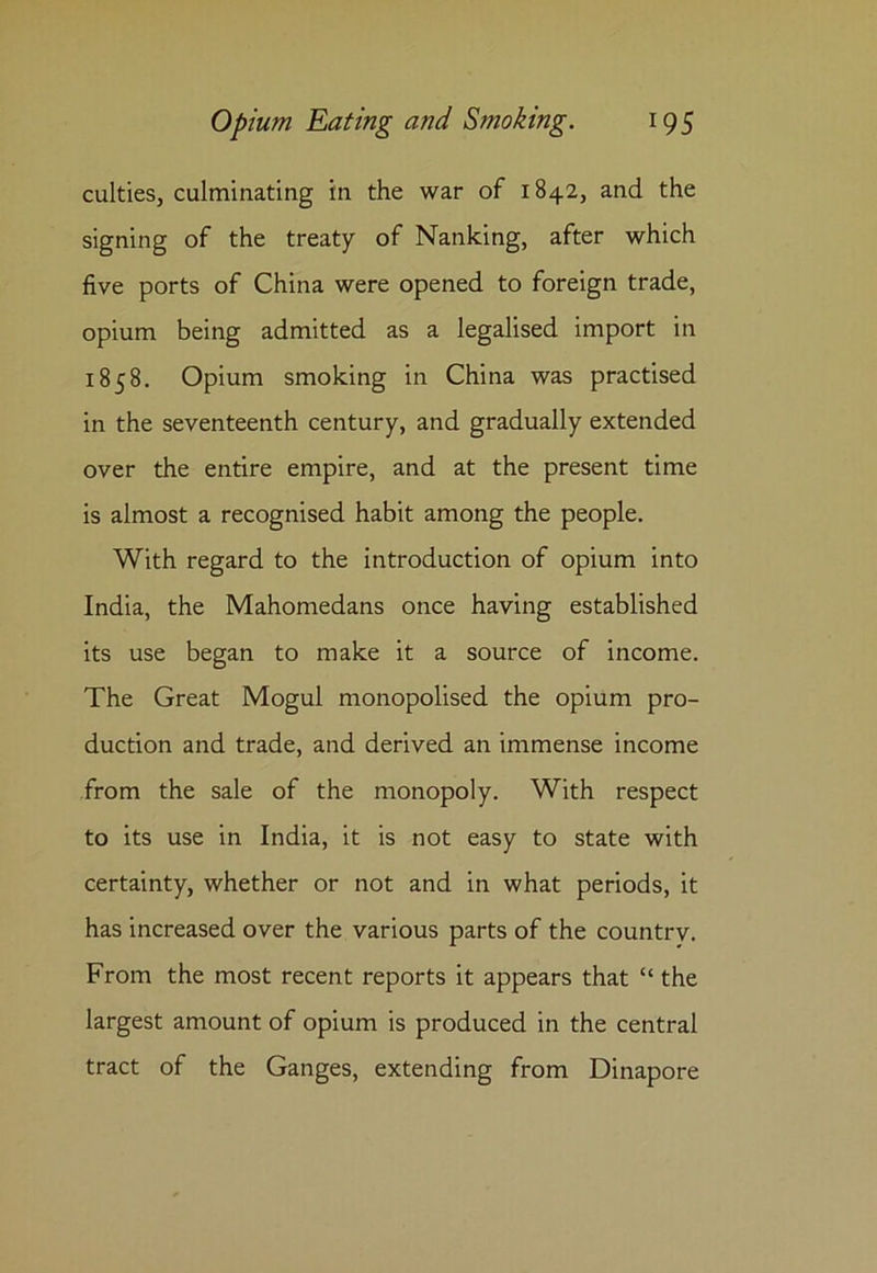 culties, culminating in the war of 1842, and the signing of the treaty of Nanking, after which five ports of China were opened to foreign trade, opium being admitted as a legalised import in 1858. Opium smoking in China was practised in the seventeenth century, and gradually extended over the entire empire, and at the present time is almost a recognised habit among the people. With regard to the introduction of opium into India, the Mahomedans once having established its use began to make it a source of income. The Great Mogul monopolised the opium pro- duction and trade, and derived an immense income from the sale of the monopoly. With respect to its use in India, it is not easy to state with certainty, whether or not and in what periods, it has increased over the various parts of the country. From the most recent reports it appears that “ the largest amount of opium is produced in the central tract of the Ganges, extending from Dinapore