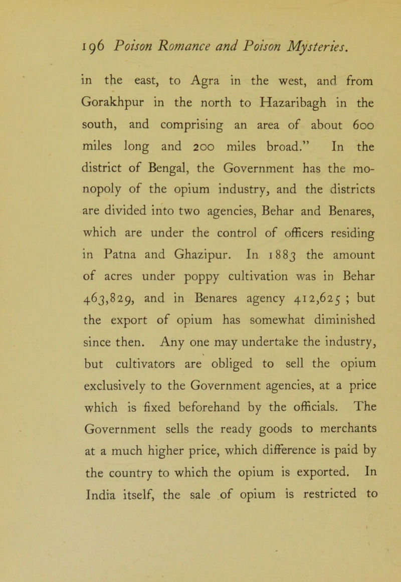 in the east, to Agra in the west, and from Gorakhpur in the north to Hazaribagh in the south, and comprising an area of about 600 miles long and 200 miles broad.” In the district of Bengal, the Government has the mo- nopoly of the opium industry, and the districts are divided into two agencies, Behar and Benares, which are under the control of officers residing in Patna and Ghazipur. In 1883 the amount of acres under poppy cultivation was in Behar 463,829, and in Benares agency 412,625 ; but the export of opium has somewhat diminished since then. Any one may undertake the industry, but cultivators are obliged to sell the opium exclusively to the Government agencies, at a price which is fixed beforehand by the officials. The Government sells the ready goods to merchants at a much higher price, which difference is paid by the country to which the opium is exported. In India itself, the sale of opium is restricted to