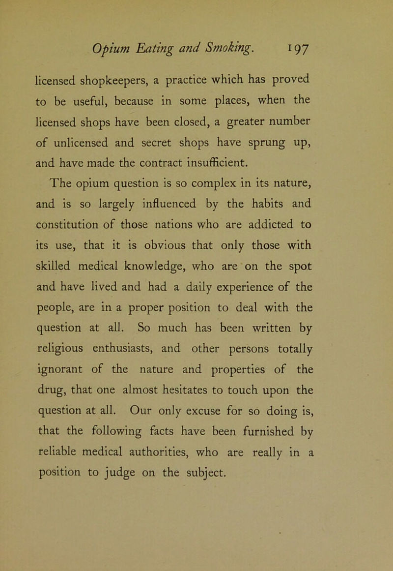 licensed shopkeepers, a practice which has proved to be useful, because in some places, when the licensed shops have been closed, a greater number of unlicensed and secret shops have sprung up, and have made the contract insufficient. The opium question is so complex in its nature, and is so largely influenced by the habits and constitution of those nations who are addicted to its use, that it is obvious that only those with skilled medical knowledge, who are on the spot and have lived and had a daily experience of the people, are in a proper position to deal with the question at all. So much has been written by religious enthusiasts, and other persons totally ignorant of the nature and properties of the drug, that one almost hesitates to touch upon the question at all. Our only excuse for so doing is, that the following facts have been furnished by reliable medical authorities, who are really in a position to judge on the subject.