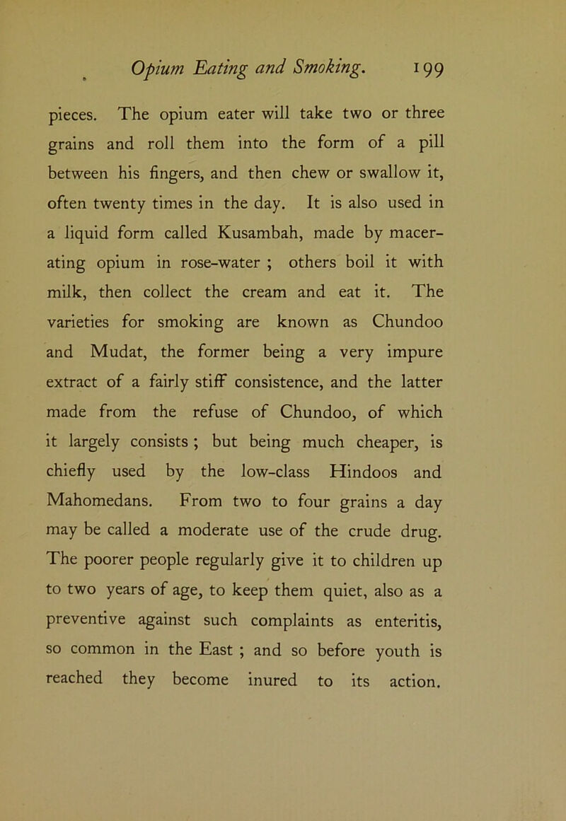 pieces. The opium eater will take two or three grains and roll them into the form of a pill between his fingers, and then chew or swallow it, often twenty times in the day. It is also used in a liquid form called Kusambah, made by macer- ating opium in rose-water ; others boil it with milk, then collect the cream and eat it. The varieties for smoking are known as Chundoo and Mudat, the former being a very impure extract of a fairly stiff consistence, and the latter made from the refuse of Chundoo, of which it largely consists; but being much cheaper, is chiefly used by the low-class Hindoos and Mahomedans. From two to four grains a day may be called a moderate use of the crude drug. The poorer people regularly give it to children up to two years of age, to keep them quiet, also as a preventive against such complaints as enteritis, so common in the East ; and so before youth is reached they become inured to its action.