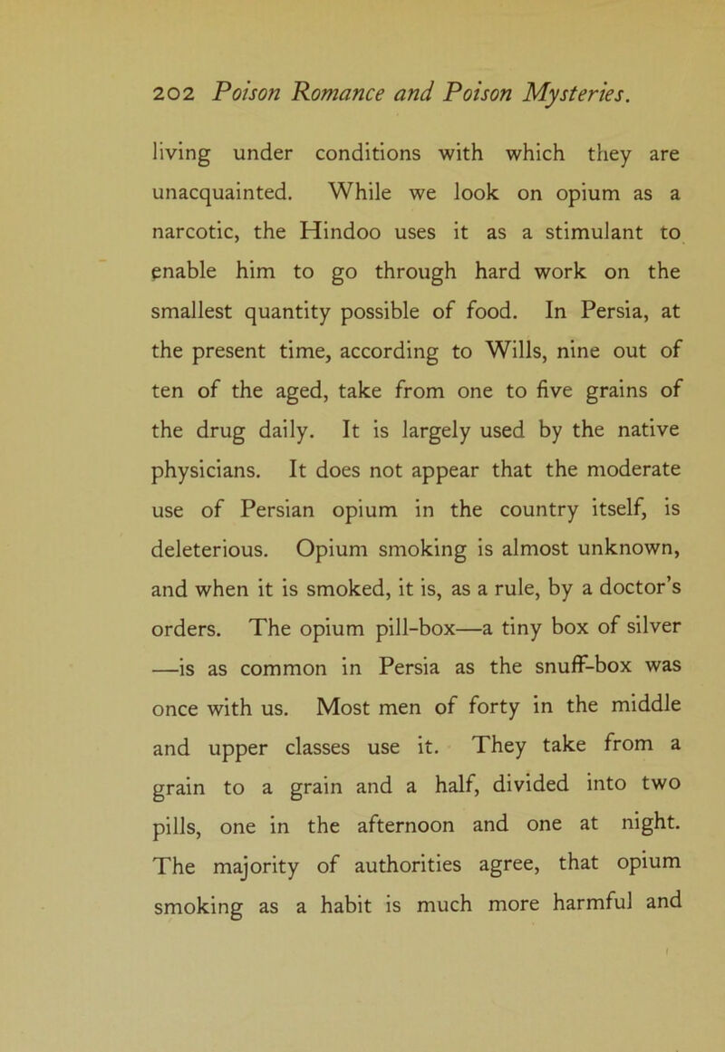 living under conditions with which they are unacquainted. While we look on opium as a narcotic, the Hindoo uses it as a stimulant to enable him to go through hard work on the smallest quantity possible of food. In Persia, at the present time, according to Wills, nine out of ten of the aged, take from one to five grains of the drug daily. It is largely used by the native physicians. It does not appear that the moderate use of Persian opium in the country itself, is deleterious. Opium smoking is almost unknown, and when it is smoked, it is, as a rule, by a doctor’s orders. The opium pill-box—a tiny box of silver —is as common in Persia as the snuff-box was once with us. Most men of forty in the middle and upper classes use it. They take from a grain to a grain and a half, divided into two pills, one in the afternoon and one at night. The majority of authorities agree, that opium smoking as a habit is much more harmful and