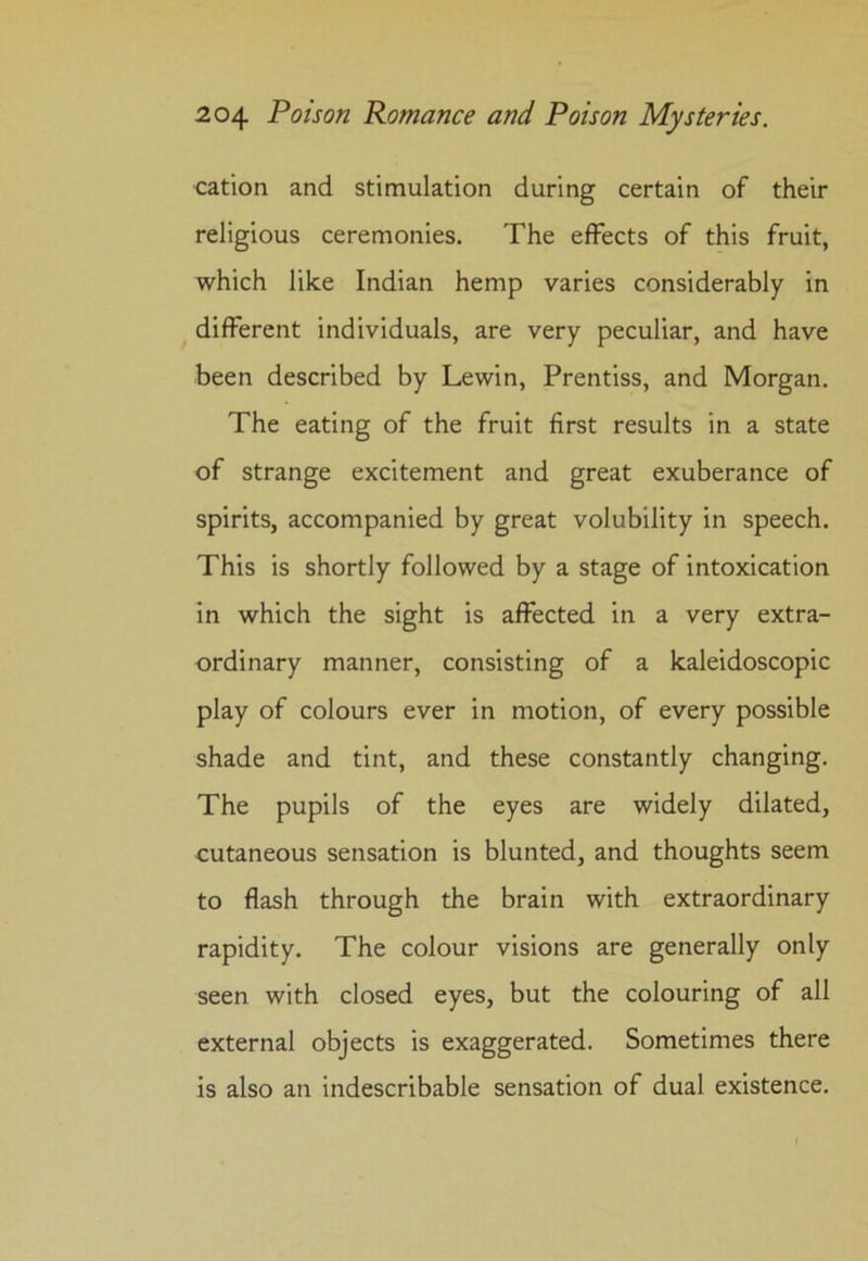 cation and stimulation during certain of their religious ceremonies. The effects of this fruit, which like Indian hemp varies considerably in different individuals, are very peculiar, and have been described by Lewin, Prentiss, and Morgan. The eating of the fruit first results in a state of strange excitement and great exuberance of spirits, accompanied by great volubility in speech. This is shortly followed by a stage of intoxication in which the sight is affected in a very extra- ordinary manner, consisting of a kaleidoscopic play of colours ever in motion, of every possible shade and tint, and these constantly changing. The pupils of the eyes are widely dilated, cutaneous sensation is blunted, and thoughts seem to flash through the brain with extraordinary rapidity. The colour visions are generally only seen with closed eyes, but the colouring of all external objects is exaggerated. Sometimes there is also an indescribable sensation of dual existence.