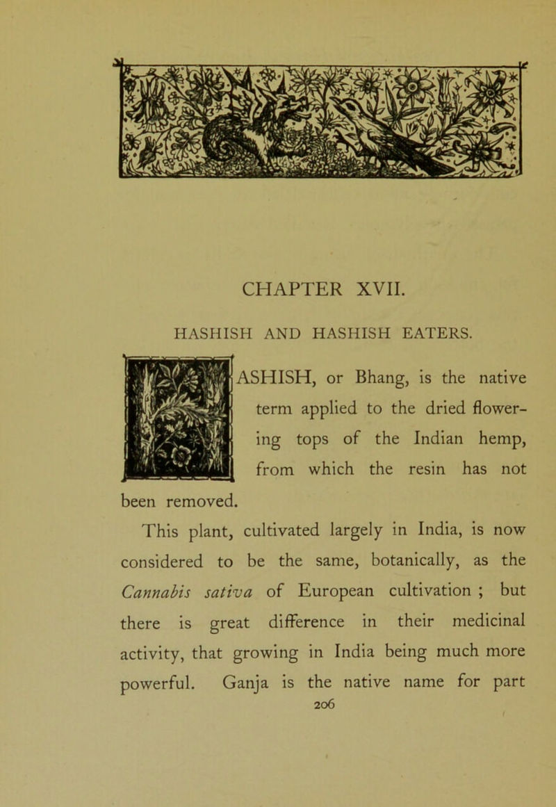 CHAPTER XVII. HASHISH AND HASHISH EATERS. ASHISH, or Bhang, is the native term applied to the dried flower- ing tops of the Indian hemp, from which the resin has not been removed. This plant, cultivated largely in India, is now considered to be the same, botanically, as the Cannabis sativa of European cultivation ; but there is great difference in their medicinal activity, that growing in India being much more powerful. Ganja is the native name for part