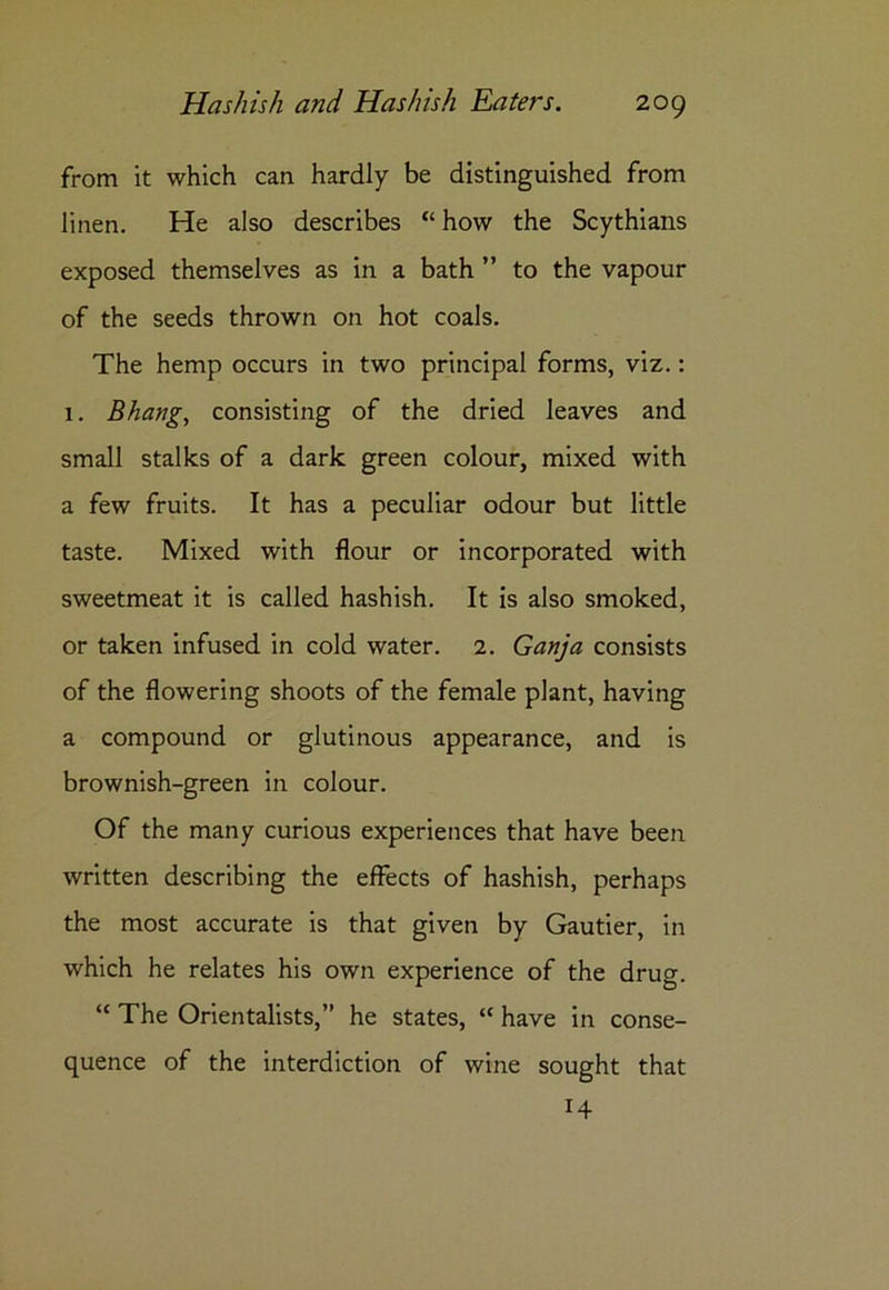 from it which can hardly be distinguished from linen. He also describes “ how the Scythians exposed themselves as in a bath ” to the vapour of the seeds thrown on hot coals. The hemp occurs in two principal forms, viz.: 1. Bhang, consisting of the dried leaves and small stalks of a dark green colour, mixed with a few fruits. It has a peculiar odour but little taste. Mixed with flour or incorporated with sweetmeat it is called hashish. It is also smoked, or taken infused in cold water. 2. Ganja consists of the flowering shoots of the female plant, having a compound or glutinous appearance, and is brownish-green in colour. Of the many curious experiences that have been written describing the effects of hashish, perhaps the most accurate is that given by Gautier, in which he relates his own experience of the drug. “ The Orientalists,” he states, “ have in conse- quence of the interdiction of wine sought that