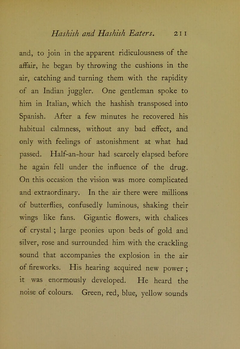 and, to join in the apparent ridiculousness of the affair, he began by throwing the cushions in the air, catching and turning them with the rapidity of an Indian juggler. One gentleman spoke to him in Italian, which the hashish transposed into Spanish. After a few minutes he recovered his habitual calmness, without any bad effect, and only with feelings of astonishment at what had passed. Half-an-hour had scarcely elapsed before he again fell under the influence of the drug. On this occasion the vision was more complicated and extraordinary. In the air there were millions of butterflies, confusedly luminous, shaking their wings like fans. Gigantic flowers, with chalices of crystal ; large peonies upon beds of gold and silver, rose and surrounded him with the crackling sound that accompanies the explosion in the air of fireworks. His hearing acquired new power ; it was enormously developed. He heard the noise of colours. Green, red, blue, yellow sounds
