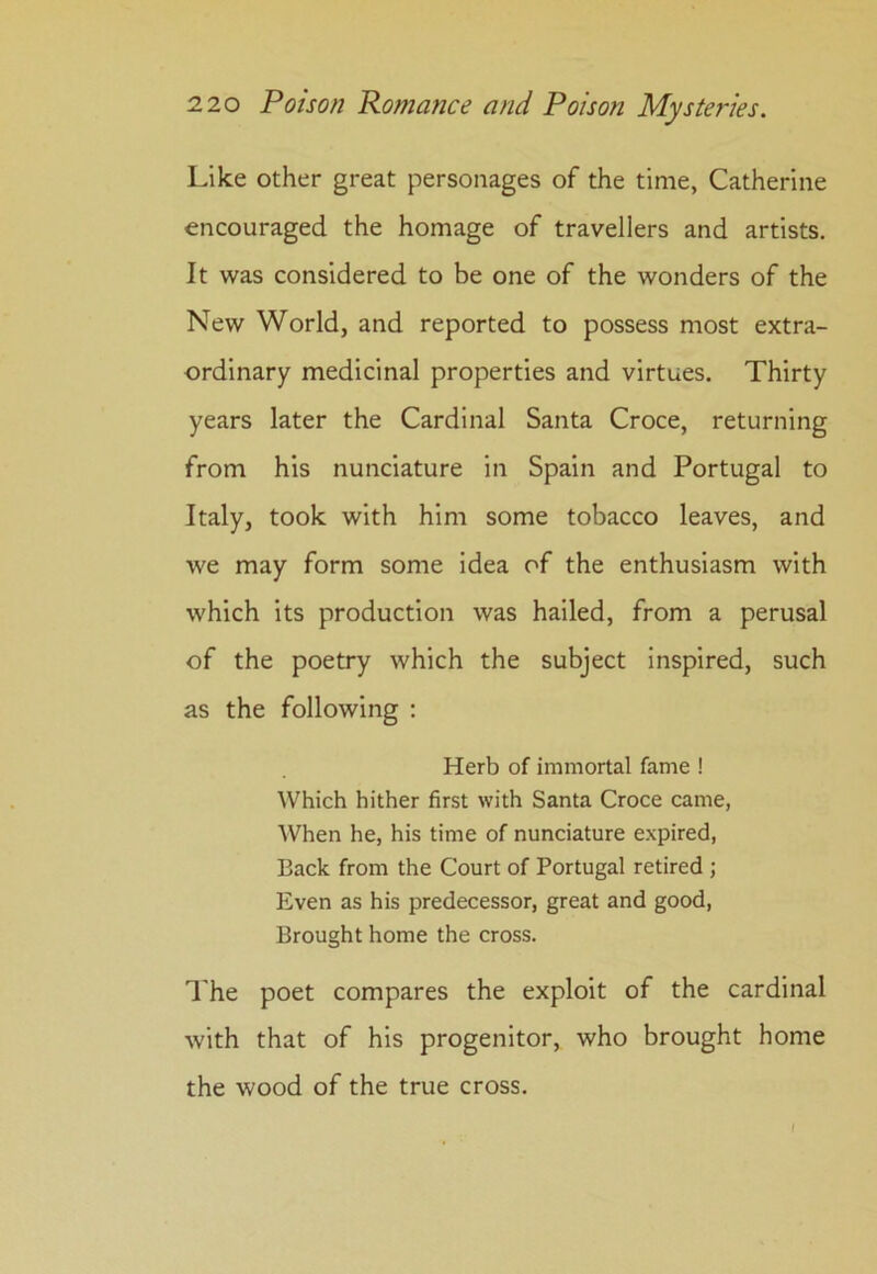 Like other great personages of the time, Catherine encouraged the homage of travellers and artists. It was considered to be one of the wonders of the New World, and reported to possess most extra- ordinary medicinal properties and virtues. Thirty years later the Cardinal Santa Croce, returning from his nunciature in Spain and Portugal to Italy, took with him some tobacco leaves, and we may form some idea of the enthusiasm with which its production was hailed, from a perusal of the poetry which the subject inspired, such as the following : Herb of immortal fame ! Which hither first with Santa Croce came, When he, his time of nunciature expired, Back from the Court of Portugal retired ; Even as his predecessor, great and good, Brought home the cross. The poet compares the exploit of the cardinal with that of his progenitor, who brought home the wood of the true cross. I