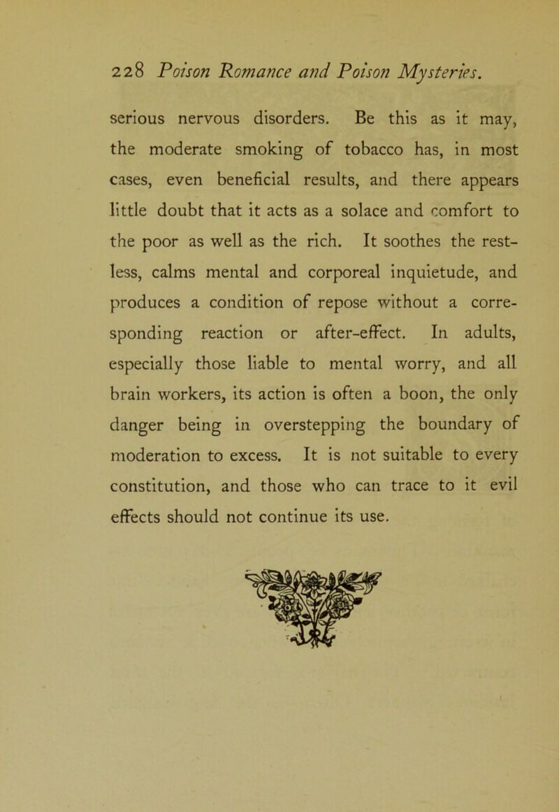 serious nervous disorders. Be this as it may, the moderate smoking of tobacco has, in most cases, even beneficial results, and there appears little doubt that it acts as a solace and comfort to the poor as well as the rich. It soothes the rest- less, calms mental and corporeal inquietude, and produces a condition of repose without a corre- sponding reaction or after-effect. In adults, especially those liable to mental worry, and all brain workers, its action is often a boon, the only danger being in overstepping the boundary of moderation to excess. It is not suitable to every constitution, and those who can trace to it evil effects should not continue its use.