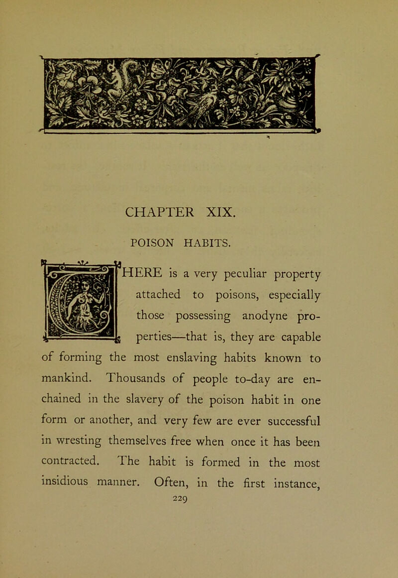 CHAPTER XIX. POISON HABITS. ERE is a very peculiar property attached to poisons, especially those possessing anodyne pro- perties—that is, they are capable of forming the most enslaving habits known to mankind. Thousands of people to-day are en- chained in the slavery of the poison habit in one form or another, and very few are ever successful in wresting themselves free when once it has been contracted. d he habit is formed in the most insidious manner. Often, in the first instance,