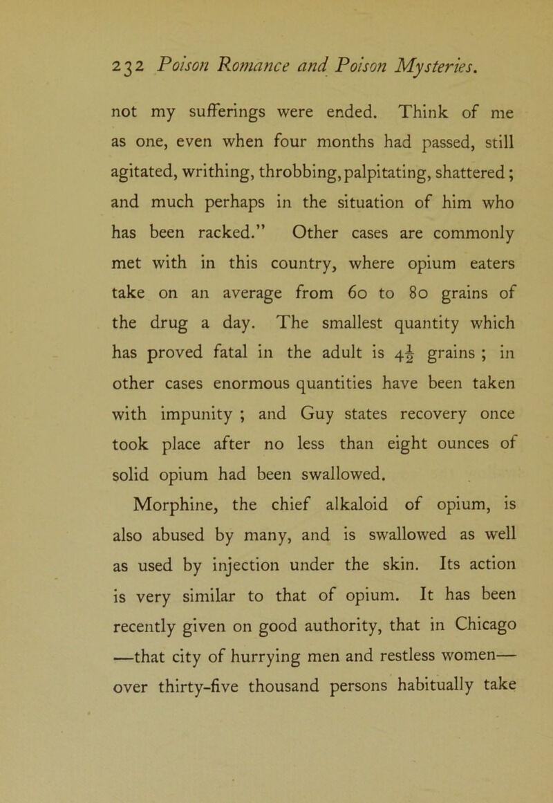 not my sufferings were ended. Think of me as one, even when four months had passed, still agitated, writhing, throbbing, palpitating, shattered; and much perhaps in the situation of him who has been racked.” Other cases are commonly met with in this country, where opium eaters take on an average from 60 to 80 grains of the drug a day. The smallest quantity which has proved fatal in the adult is 4^ grains ; in other cases enormous quantities have been taken with impunity ; and Guy states recovery once took place after no less than eight ounces of solid opium had been swallowed. Morphine, the chief alkaloid of opium, is also abused by many, and is swallowed as well as used by injection under the skin. Its action is very similar to that of opium. It has been recently given on good authority, that in Chicago —that city of hurrying men and restless women— over thirty-five thousand persons habitually take