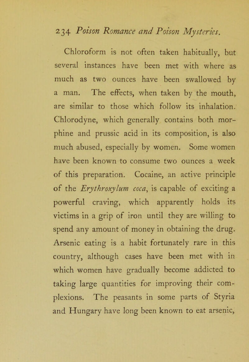 Chloroform is not often taken habitually, but several instances have been met with where as much as two ounces have been swallowed by a man. The effects, when taken by the mouth, are similar to those which follow its inhalation. Chlorodyne, which generally contains both mor- phine and prussic acid in its composition, is also much abused, especially by women. Some women have been known to consume two ounces a week of this preparation. Cocaine, an active principle of the Erythroxylum coca, is capable of exciting a powerful craving, which apparently holds its victims in a grip of iron until they are willing to spend any amount of money in obtaining the drug. Arsenic eating is a habit fortunately rare in this country, although cases have been met with in which women have gradually become addicted to taking large quantities for improving their com- plexions. The peasants in some parts of Styria and Hungary have long been known to eat arsenic.