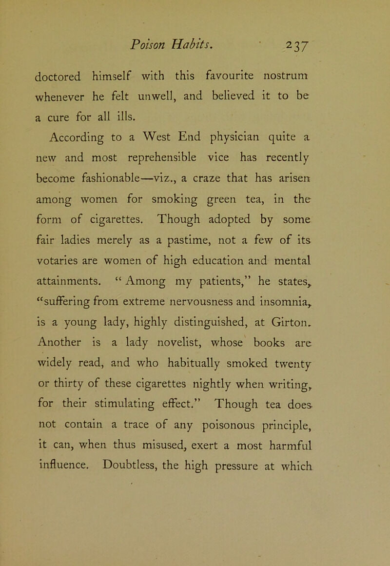 doctored himself with this favourite nostrum whenever he felt unwell, and believed it to be a cure for all ills. According to a West End physician quite a new and most reprehensible vice has recently become fashionable—viz., a craze that has arisen among women for smoking green tea, in the form of cigarettes. Though adopted by some fair ladies merely as a pastime, not a few of its votaries are women of high education and mental attainments. “ Among my patients,” he states, “suffering from extreme nervousness and insomnia, is a young lady, highly distinguished, at Girton. Another is a lady novelist, whose books are widely read, and who habitually smoked twenty or thirty of these cigarettes nightly when writing, for their stimulating effect.” Though tea does not contain a trace of any poisonous principle, it can, when thus misused, exert a most harmful influence. Doubtless, the high pressure at which