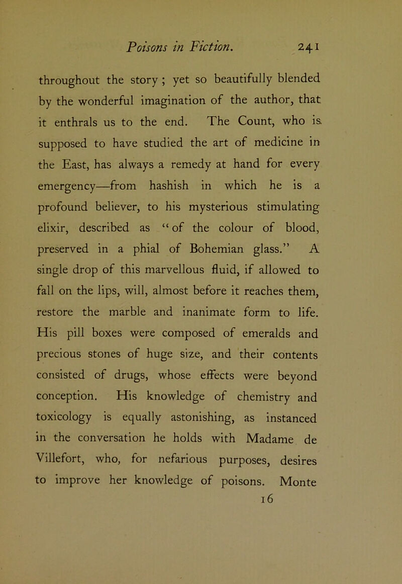 throughout the story ; yet so beautifully blended by the wonderful imagination of the author, that it enthrals us to the end. The Count, who is supposed to have studied the art of medicine in the East, has always a remedy at hand for every emergency—from hashish in which he is a profound believer, to his mysterious stimulating elixir, described as “of the colour of blood, preserved in a phial of Bohemian glass.” A single drop of this marvellous fluid, if allowed to fall on the lips, will, almost before it reaches them, restore the marble and inanimate form to life. His pill boxes were composed of emeralds and precious stones of huge size, and their contents consisted of drugs, whose effects were beyond conception. His knowledge of chemistry and toxicology is equally astonishing, as instanced in the conversation he holds with Madame de Villefort, who, for nefarious purposes, desires to improve her knowledge of poisons. Monte 16