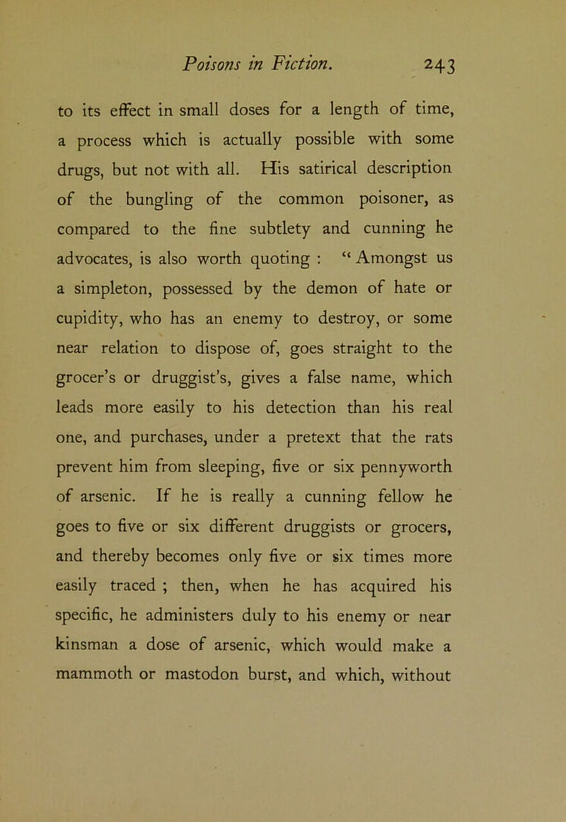to its effect in small doses for a length of time, a process which is actually possible with some drugs, but not with all. His satirical description of the bungling of the common poisoner, as compared to the fine subtlety and cunning he advocates, is also worth quoting : “ Amongst us a simpleton, possessed by the demon of hate or cupidity, who has an enemy to destroy, or some near relation to dispose of, goes straight to the grocer’s or druggist’s, gives a false name, which leads more easily to his detection than his real one, and purchases, under a pretext that the rats prevent him from sleeping, five or six pennyworth of arsenic. If he is really a cunning fellow he goes to five or six different druggists or grocers, and thereby becomes only five or six times more easily traced ; then, when he has acquired his specific, he administers duly to his enemy or near kinsman a dose of arsenic, which would make a mammoth or mastodon burst, and which, without