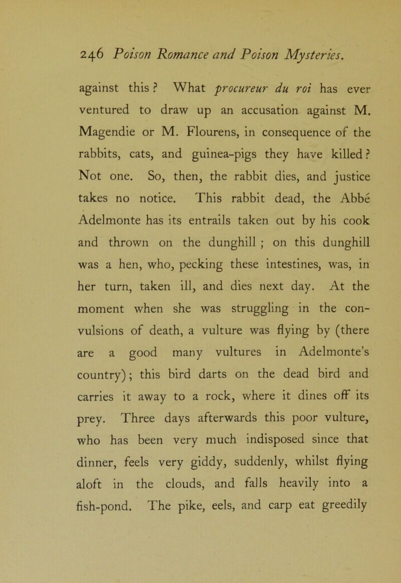 against this ? What procureur du roi has ever ventured to draw up an accusation against M. Magendie or M. Flourens, in consequence of the rabbits, cats, and guinea-pigs they have killed ? Not one. So, then, the rabbit dies, and justice takes no notice. This rabbit dead, the Abbe Adelmonte has its entrails taken out by his cook and thrown on the dunghill ; on this dunghill was a hen, who, pecking these intestines, was, in her turn, taken ill, and dies next day. At the moment when she was struggling in the con- vulsions of death, a vulture was flying by (there are a good many vultures in Adelmonte’s country); this bird darts on the dead bird and carries it away to a rock, where it dines off its prey. Three days afterwards this poor vulture, who has been very much indisposed since that dinner, feels very giddy, suddenly, whilst flying aloft in the clouds, and falls heavily into a fish-pond. The pike, eels, and carp eat greedily