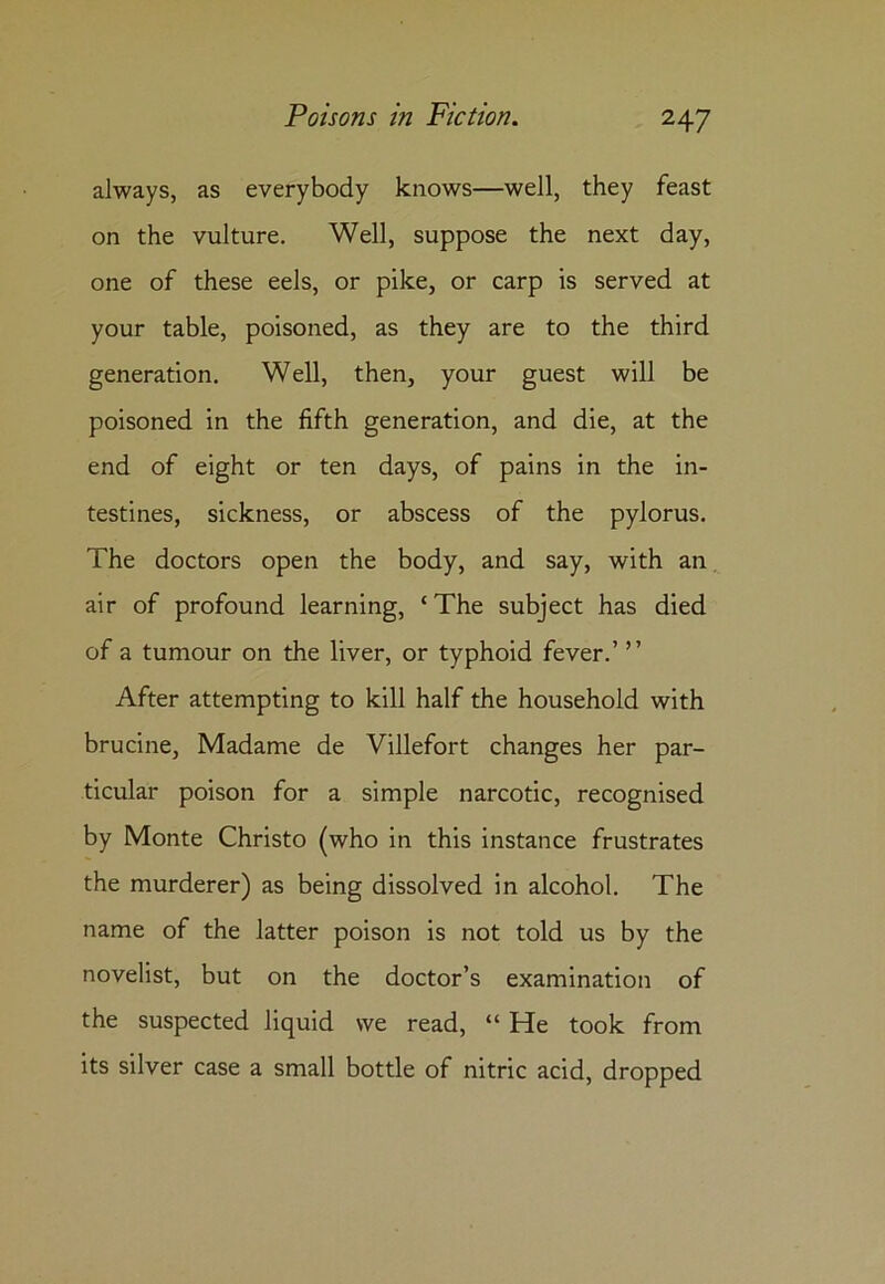 always, as everybody knows—well, they feast on the vulture. Well, suppose the next day, one of these eels, or pike, or carp is served at your table, poisoned, as they are to the third generation. Well, then, your guest will be poisoned in the fifth generation, and die, at the end of eight or ten days, of pains in the in- testines, sickness, or abscess of the pylorus. The doctors open the body, and say, with an air of profound learning, £ The subject has died of a tumour on the liver, or typhoid fever.’ ” After attempting to kill half the household with brucine, Madame de Villefort changes her par- ticular poison for a simple narcotic, recognised by Monte Christo (who in this instance frustrates the murderer) as being dissolved in alcohol. The name of the latter poison is not told us by the novelist, but on the doctor’s examination of the suspected liquid we read, “ He took from its silver case a small bottle of nitric acid, dropped