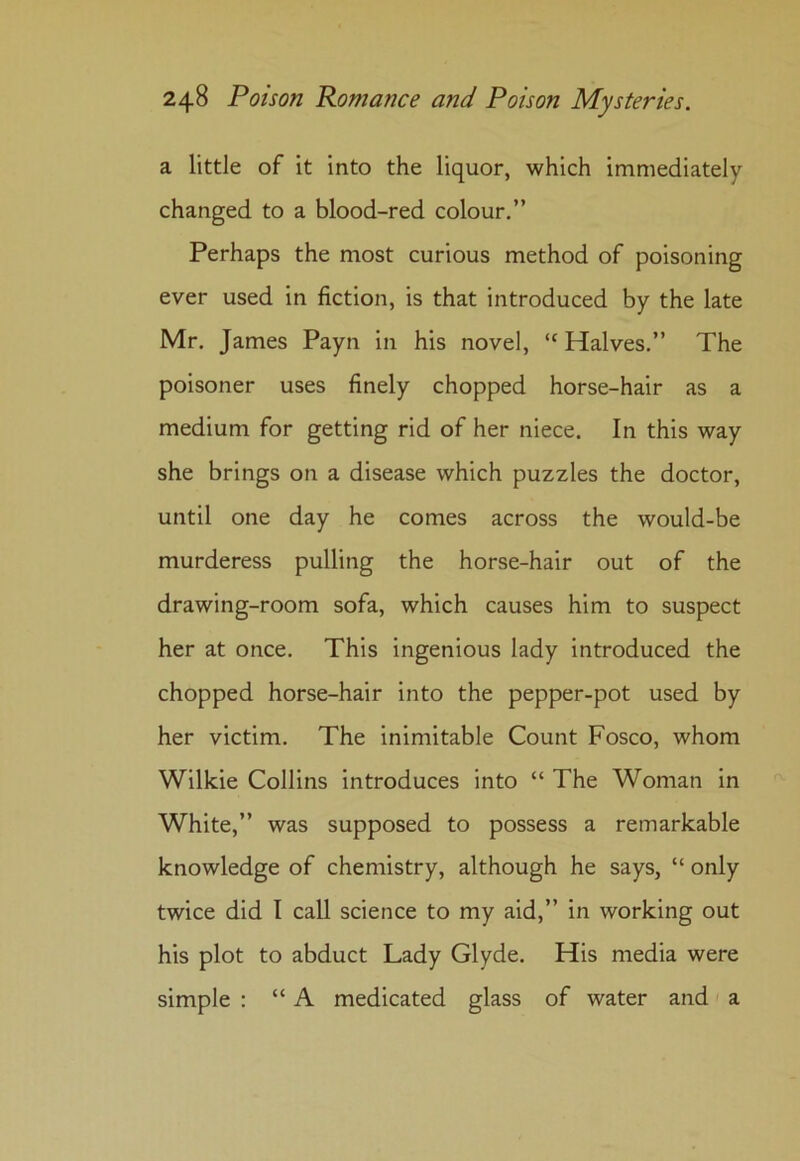 a little of it into the liquor, which immediately changed to a blood-red colour.” Perhaps the most curious method of poisoning ever used in fiction, is that introduced by the late Mr. James Payn in his novel, “ Halves.” The poisoner uses finely chopped horse-hair as a medium for getting rid of her niece. In this way she brings on a disease which puzzles the doctor, until one day he comes across the would-be murderess pulling the horse-hair out of the drawing-room sofa, which causes him to suspect her at once. This ingenious lady introduced the chopped horse-hair into the pepper-pot used by her victim. The inimitable Count Fosco, whom Wilkie Collins introduces into “ The Woman in White,” was supposed to possess a remarkable knowledge of chemistry, although he says, “ only twice did I call science to my aid,” in working out his plot to abduct Lady Glyde. His media were simple : “ A medicated glass of water and a